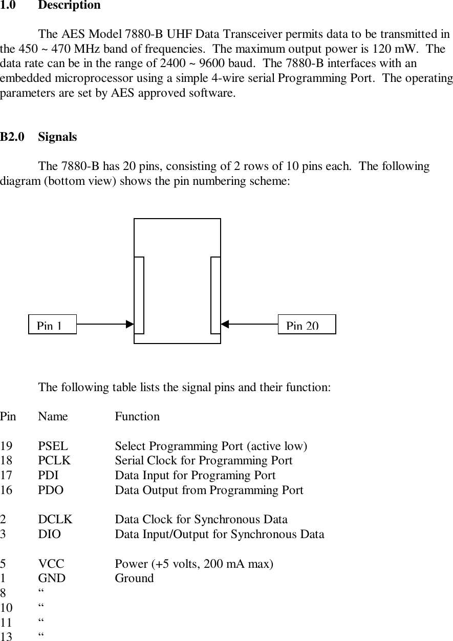 1.0 DescriptionThe AES Model 7880-B UHF Data Transceiver permits data to be transmitted inthe 450 ~ 470 MHz band of frequencies.  The maximum output power is 120 mW.  Thedata rate can be in the range of 2400 ~ 9600 baud.  The 7880-B interfaces with anembedded microprocessor using a simple 4-wire serial Programming Port.  The operatingparameters are set by AES approved software.B2.0 SignalsThe 7880-B has 20 pins, consisting of 2 rows of 10 pins each.  The followingdiagram (bottom view) shows the pin numbering scheme:The following table lists the signal pins and their function:Pin Name Function19 PSEL Select Programming Port (active low)18 PCLK Serial Clock for Programming Port17 PDI Data Input for Programing Port16 PDO Data Output from Programming Port2DCLK Data Clock for Synchronous Data3DIO Data Input/Output for Synchronous Data5VCC Power (+5 volts, 200 mA max)1GND Ground8 “10 “11 “13 “Pin 1Pin 20
