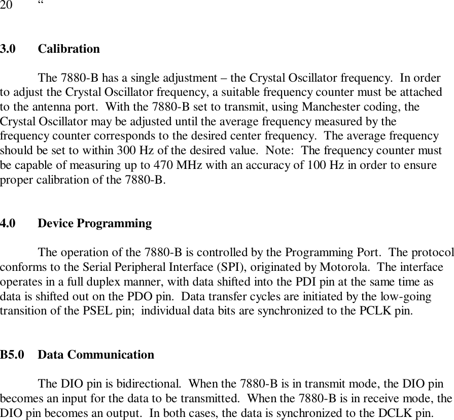 20 “3.0 CalibrationThe 7880-B has a single adjustment – the Crystal Oscillator frequency.  In orderto adjust the Crystal Oscillator frequency, a suitable frequency counter must be attachedto the antenna port.  With the 7880-B set to transmit, using Manchester coding, theCrystal Oscillator may be adjusted until the average frequency measured by thefrequency counter corresponds to the desired center frequency.  The average frequencyshould be set to within 300 Hz of the desired value.  Note:  The frequency counter mustbe capable of measuring up to 470 MHz with an accuracy of 100 Hz in order to ensureproper calibration of the 7880-B.4.0  Device ProgrammingThe operation of the 7880-B is controlled by the Programming Port.  The protocolconforms to the Serial Peripheral Interface (SPI), originated by Motorola.  The interfaceoperates in a full duplex manner, with data shifted into the PDI pin at the same time asdata is shifted out on the PDO pin.  Data transfer cycles are initiated by the low-goingtransition of the PSEL pin;  individual data bits are synchronized to the PCLK pin.B5.0  Data CommunicationThe DIO pin is bidirectional.  When the 7880-B is in transmit mode, the DIO pinbecomes an input for the data to be transmitted.  When the 7880-B is in receive mode, theDIO pin becomes an output.  In both cases, the data is synchronized to the DCLK pin.