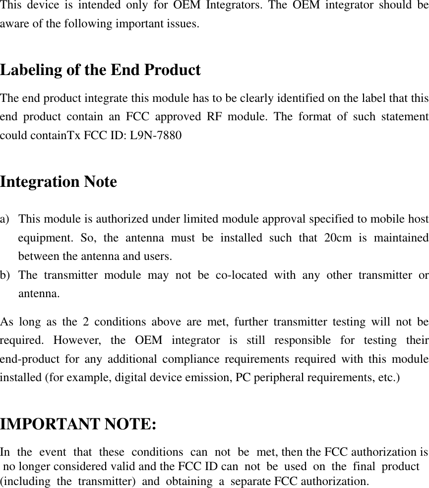 This device is intended only for OEM Integrators. The OEM integrator should be aware of the following important issues.  Labeling of the End Product The end product integrate this module has to be clearly identified on the label that this end product contain an FCC approved RF module. The format of such statement could containTx FCC ID: L9N-7880 Integration Note a)  This module is authorized under limited module approval specified to mobile host equipment. So, the antenna must be installed such that 20cm is maintained between the antenna and users. b) The transmitter module may not be co-located with any other transmitter or antenna. As long as the 2 conditions above are met, further transmitter testing will not be required. However, the OEM integrator is still responsible for testing their end-product for any additional compliance requirements required with this module installed (for example, digital device emission, PC peripheral requirements, etc.)  IMPORTANT NOTE: In the event that these conditions can not be met, then the FCC authorization is no longer considered valid and the FCC ID can not be used on the final product (including the transmitter) and obtaining a separate FCC authorization. 