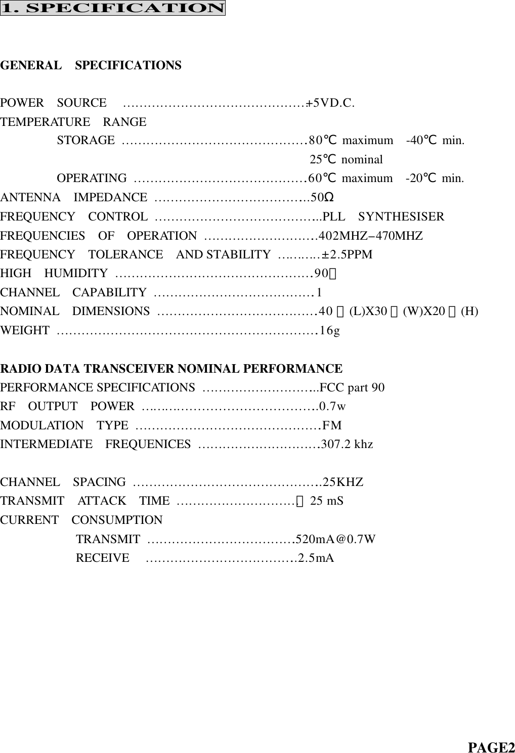 1. SPECIFICATION   GENERAL  SPECIFICATIONS  POWER  SOURCE  ………………………………………+5VD.C.   TEMPERATURE  RANGE          STORAGE ……………………………………….80℃ maximum  -40℃ min.                                                  25℃ nominal          OPERATING …………………………………….60℃ maximum  -20℃ min. ANTENNA  IMPEDANCE ………………………………...50Ω FREQUENCY  CONTROL …………………………………...PLL  SYNTHESISER FREQUENCIES  OF  OPERATION  ………………………..402MHZ-470MHZ FREQUENCY  TOLERANCE  AND STABILITY …………±2.5PPM HIGH  HUMIDITY ………………………………………….90﹪ CHANNEL  CAPABILITY ………………………………….1 NOMINAL  DIMENSIONS ………………………………….40 ㎜(L)X30 ㎜(W)X20 ㎜(H) WEIGHT ……………………………………………………….16g  RADIO DATA TRANSCEIVER NOMINAL PERFORMANCE PERFORMANCE SPECIFICATIONS ………………………...FCC part 90 RF  OUTPUT  POWER ……………………………………..0.7w MODULATION  TYPE ……………………………………….FM INTERMEDIAT E  FREQUENICES ………………………….307.2 khz                                                     CHANNEL   SPACING ………………………………………..25KHZ TRANSMIT  ATTACK  TIME …………………………＜25 mS CURRENT  CONSUMPTION             TRANSMIT ……………………………….520mA@0.7W             RECEIVE  ………………………………..2.5mA                                                                                      PAGE2   