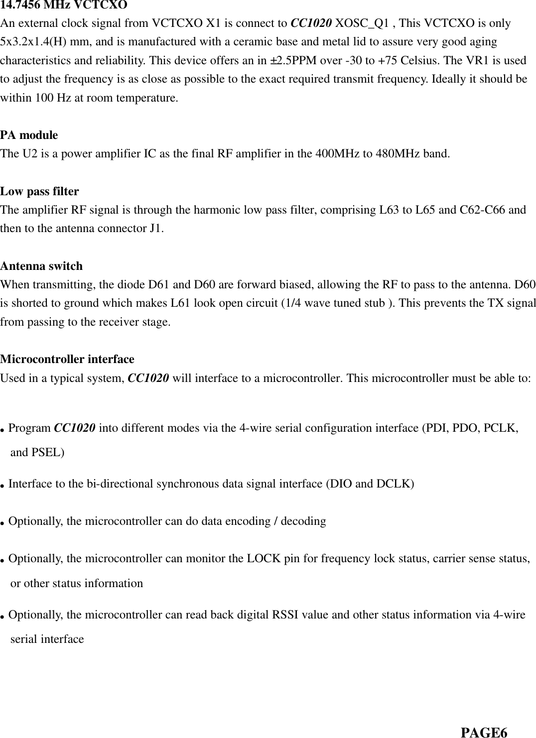  14.7456 MHz VCTCXO An external clock signal from VCTCXO X1 is connect to CC1020 XOSC_Q1 , This VCTCXO is only 5x3.2x1.4(H) mm, and is manufactured with a ceramic base and metal lid to assure very good aging characteristics and reliability. This device offers an in ±2.5PPM over -30 to +75 Celsius. The VR1 is used to adjust the frequency is as close as possible to the exact required transmit frequency. Ideally it should be within 100 Hz at room temperature.  PA module The U2 is a power amplifier IC as the final RF amplifier in the 400MHz to 480MHz band.  Low pass filter The amplifier RF signal is through the harmonic low pass filter, comprising L63 to L65 and C62-C66 and then to the antenna connector J1.  Antenna switch When transmitting, the diode D61 and D60 are forward biased, allowing the RF to pass to the antenna. D60 is shorted to ground which makes L61 look open circuit (1/4 wave tuned stub ). This prevents the TX signal from passing to the receiver stage.    Microcontroller interface Used in a typical system, CC1020 will interface to a microcontroller. This microcontroller must be able to:  . Program CC1020 into different modes via the 4-wire serial configuration interface (PDI, PDO, PCLK, and PSEL) . Interface to the bi-directional synchronous data signal interface (DIO and DCLK) . Optionally, the microcontroller can do data encoding / decoding . Optionally, the microcontroller can monitor the LOCK pin for frequency lock status, carrier sense status, or other status information . Optionally, the microcontroller can read back digital RSSI value and other status information via 4-wire serial interface                                                                               PAGE6  