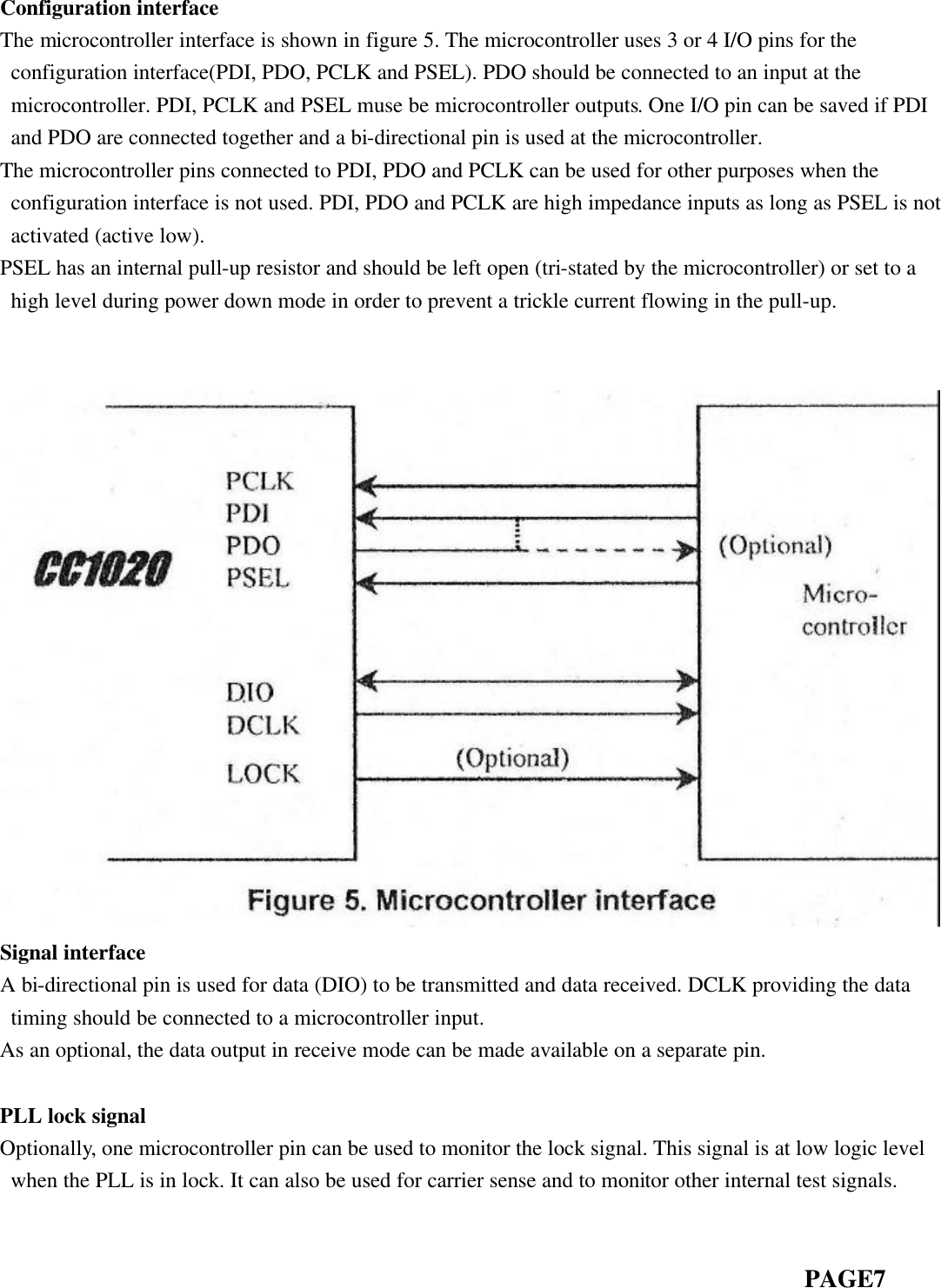  Configuration interface The microcontroller interface is shown in figure 5. The microcontroller uses 3 or 4 I/O pins for the configuration interface(PDI, PDO, PCLK and PSEL). PDO should be connected to an input at the microcontroller. PDI, PCLK and PSEL muse be microcontroller outputs. One I/O pin can be saved if PDI and PDO are connected together and a bi-directional pin is used at the microcontroller. The microcontroller pins connected to PDI, PDO and PCLK can be used for other purposes when the configuration interface is not used. PDI, PDO and PCLK are high impedance inputs as long as PSEL is not activated (active low). PSEL has an internal pull-up resistor and should be left open (tri-stated by the microcontroller) or set to a high level during power down mode in order to prevent a trickle current flowing in the pull-up.    Signal interface A bi-directional pin is used for data (DIO) to be transmitted and data received. DCLK providing the data timing should be connected to a microcontroller input. As an optional, the data output in receive mode can be made available on a separate pin.    PLL lock signal Optionally, one microcontroller pin can be used to monitor the lock signal. This signal is at low logic level when the PLL is in lock. It can also be used for carrier sense and to monitor other internal test signals.                                                                             PAGE7  