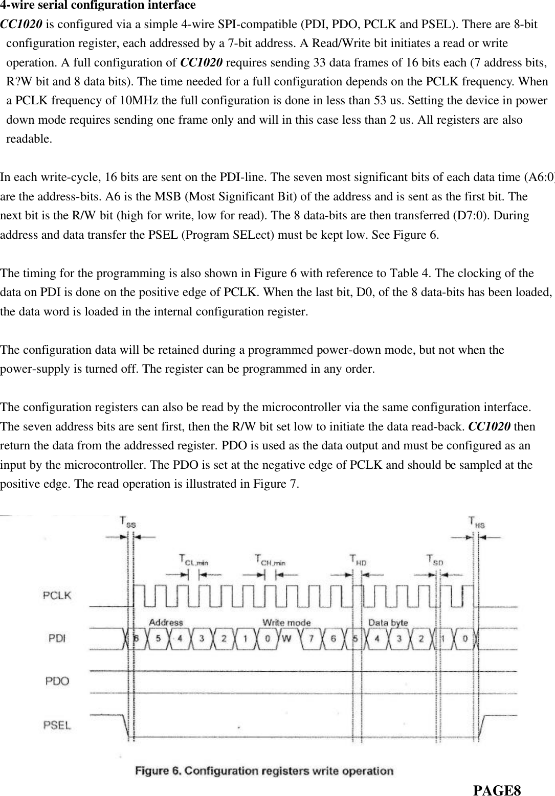 4-wire serial configuration interface CC1020 is configured via a simple 4-wire SPI-compatible (PDI, PDO, PCLK and PSEL). There are 8-bit configuration register, each addressed by a 7-bit address. A Read/Write bit initiates a read or write operation. A full configuration of CC1020 requires sending 33 data frames of 16 bits each (7 address bits, R?W bit and 8 data bits). The time needed for a full configuration depends on the PCLK frequency. When a PCLK frequency of 10MHz the full configuration is done in less than 53 us. Setting the device in power down mode requires sending one frame only and will in this case less than 2 us. All registers are also readable.  In each write-cycle, 16 bits are sent on the PDI-line. The seven most significant bits of each data time (A6:0) are the address-bits. A6 is the MSB (Most Significant Bit) of the address and is sent as the first bit. The next bit is the R/W bit (high for write, low for read). The 8 data-bits are then transferred (D7:0). During address and data transfer the PSEL (Program SELect) must be kept low. See Figure 6.  The timing for the programming is also shown in Figure 6 with reference to Table 4. The clocking of the data on PDI is done on the positive edge of PCLK. When the last bit, D0, of the 8 data-bits has been loaded, the data word is loaded in the internal configuration register.  The configuration data will be retained during a programmed power-down mode, but not when the power-supply is turned off. The register can be programmed in any order.  The configuration registers can also be read by the microcontroller via the same configuration interface. The seven address bits are sent first, then the R/W bit set low to initiate the data read-back. CC1020 then return the data from the addressed register. PDO is used as the data output and must be configured as an input by the microcontroller. The PDO is set at the negative edge of PCLK and should be sampled at the positive edge. The read operation is illustrated in Figure 7.                                                                             PAGE8 