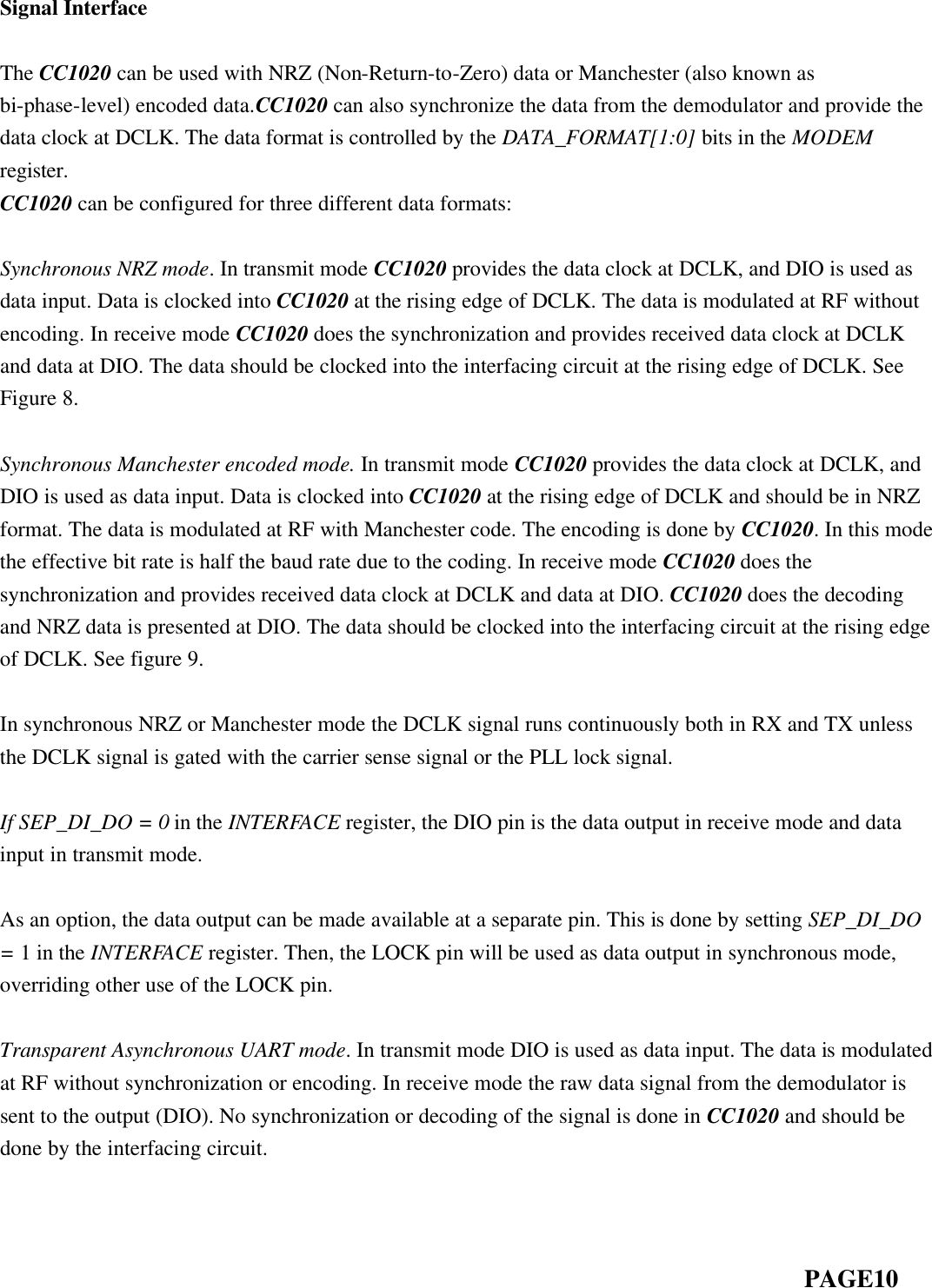  Signal Interface  The CC1020 can be used with NRZ (Non-Return-to-Zero) data or Manchester (also known as bi-phase-level) encoded data.CC1020 can also synchronize the data from the demodulator and provide the data clock at DCLK. The data format is controlled by the DATA_FORMAT[1:0] bits in the MODEM register. CC1020 can be configured for three different data formats:  Synchronous NRZ mode. In transmit mode CC1020 provides the data clock at DCLK, and DIO is used as data input. Data is clocked into CC1020 at the rising edge of DCLK. The data is modulated at RF without encoding. In receive mode CC1020 does the synchronization and provides received data clock at DCLK and data at DIO. The data should be clocked into the interfacing circuit at the rising edge of DCLK. See Figure 8.  Synchronous Manchester encoded mode. In transmit mode CC1020 provides the data clock at DCLK, and DIO is used as data input. Data is clocked into CC1020 at the rising edge of DCLK and should be in NRZ format. The data is modulated at RF with Manchester code. The encoding is done by CC1020. In this mode the effective bit rate is half the baud rate due to the coding. In receive mode CC1020 does the synchronization and provides received data clock at DCLK and data at DIO. CC1020 does the decoding and NRZ data is presented at DIO. The data should be clocked into the interfacing circuit at the rising edge of DCLK. See figure 9.  In synchronous NRZ or Manchester mode the DCLK signal runs continuously both in RX and TX unless the DCLK signal is gated with the carrier sense signal or the PLL lock signal.  If SEP_DI_DO = 0 in the INTERFACE register, the DIO pin is the data output in receive mode and data input in transmit mode.  As an option, the data output can be made available at a separate pin. This is done by setting SEP_DI_DO = 1 in the INTERFACE register. Then, the LOCK pin will be used as data output in synchronous mode, overriding other use of the LOCK pin.  Transparent Asynchronous UART mode. In transmit mode DIO is used as data input. The data is modulated at RF without synchronization or encoding. In receive mode the raw data signal from the demodulator is sent to the output (DIO). No synchronization or decoding of the signal is done in CC1020 and should be done by the interfacing circuit.                                                                              PAGE10  