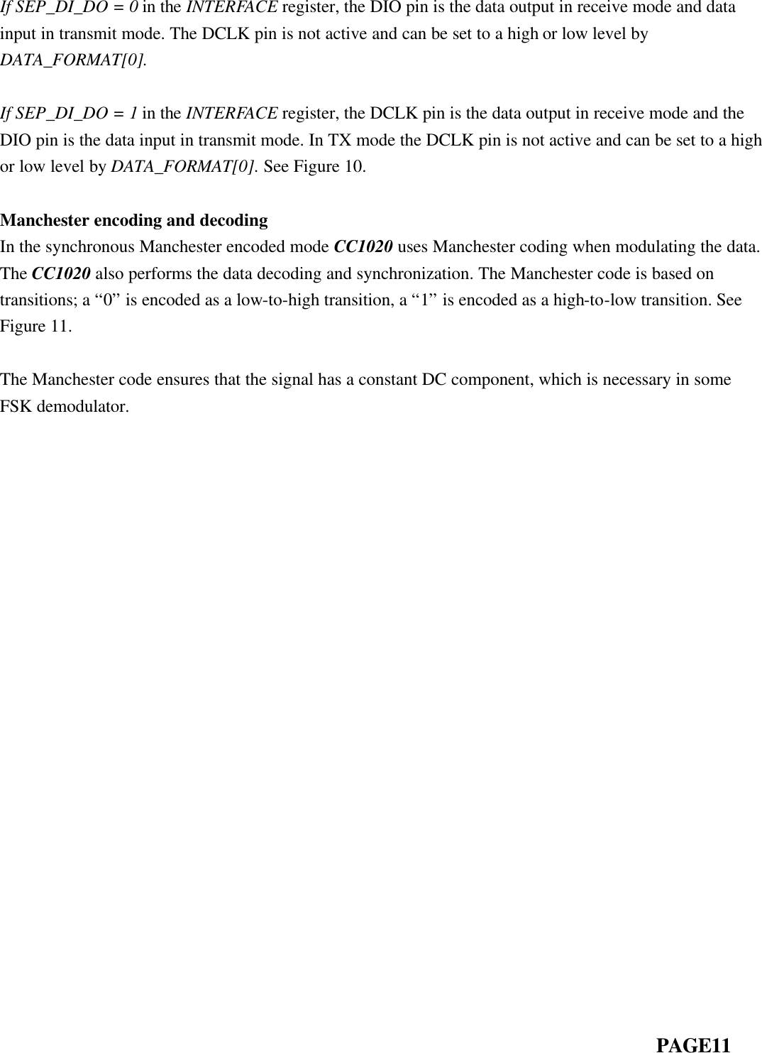  If SEP_DI_DO = 0 in the INTERFACE register, the DIO pin is the data output in receive mode and data input in transmit mode. The DCLK pin is not active and can be set to a high or low level by DATA_FORMAT[0].  If SEP_DI_DO = 1 in the INTERFACE register, the DCLK pin is the data output in receive mode and the DIO pin is the data input in transmit mode. In TX mode the DCLK pin is not active and can be set to a high or low level by DATA_FORMAT[0]. See Figure 10.  Manchester encoding and decoding In the synchronous Manchester encoded mode CC1020 uses Manchester coding when modulating the data. The CC1020 also performs the data decoding and synchronization. The Manchester code is based on transitions; a “0” is encoded as a low-to-high transition, a “1” is encoded as a high-to-low transition. See Figure 11.  The Manchester code ensures that the signal has a constant DC component, which is necessary in some FSK demodulator.                                                                                                  PAGE11  