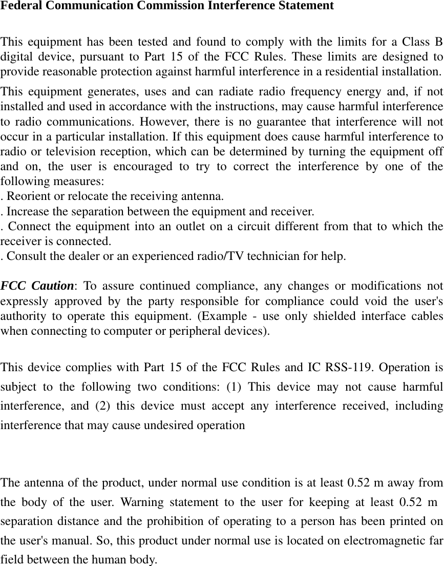 Federal Communication Commission Interference Statement  This equipment has been tested and found to comply with the limits for a Class B digital device, pursuant to Part 15 of the FCC Rules. These limits are designed to provide reasonable protection against harmful interference in a residential installation. This equipment generates, uses and can radiate radio frequency energy and, if not installed and used in accordance with the instructions, may cause harmful interference to radio communications. However, there is no guarantee that interference will not occur in a particular installation. If this equipment does cause harmful interference to radio or television reception, which can be determined by turning the equipment off and on, the user is encouraged to try to correct the interference by one of the following measures: . Reorient or relocate the receiving antenna. . Increase the separation between the equipment and receiver. . Connect the equipment into an outlet on a circuit different from that to which the receiver is connected. . Consult the dealer or an experienced radio/TV technician for help.  FCC Caution: To assure continued compliance, any changes or modifications not expressly approved by the party responsible for compliance could void the user&apos;s authority to operate this equipment. (Example - use only shielded interface cables when connecting to computer or peripheral devices).  This device complies with Part 15 of the FCC Rules and IC RSS-119. Operation is subject to the following two conditions: (1) This device may not cause harmful interference, and (2) this device must accept any interference received, including interference that may cause undesired operation   The antenna of the product, under normal use condition is at least 0.52 m away from the body of the user. Warning statement to the user for keeping at least 0.52 m separation distance and the prohibition of operating to a person has been printed on the user&apos;s manual. So, this product under normal use is located on electromagnetic far field between the human body. 