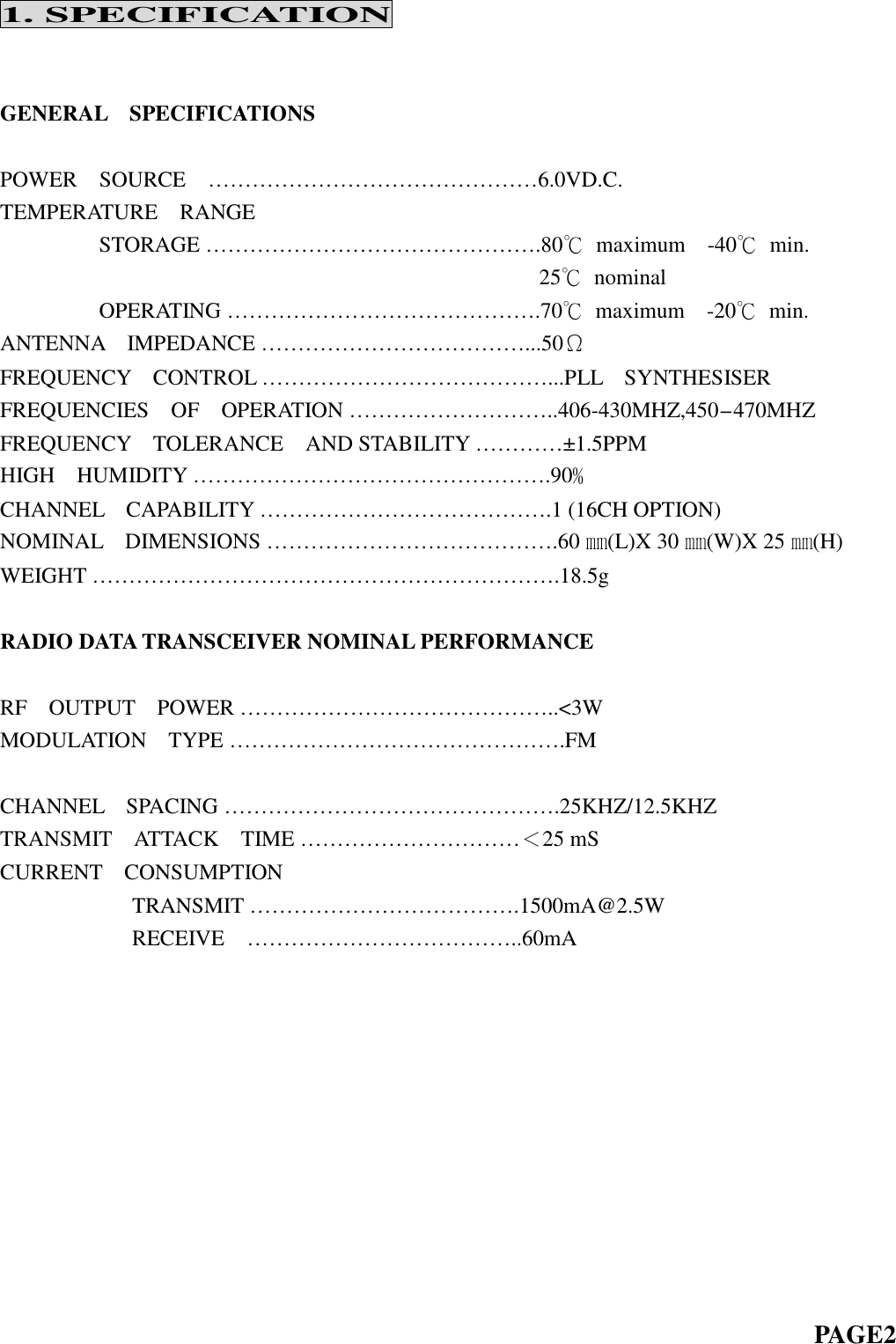 1. SPECIFICATIONGENERAL SPECIFICATIONSPOWER SOURCE … … … … … … … … … … … … … … … 6.0VD.C.TEMPERATURE RANGESTORAGE……………………………………….80℃maximum -40℃min.25℃nominalOPERATING…………………………………….70℃maximum -20℃min.ANTENNA IMPEDANCE … … … … … … … … … … … … ...50ΩFREQUENCY CONTROL … … … … … … … … … … … … … ...PLL SYNTHESISERFREQUENCIES OF OPERATION … … … … … … … … … ..406-430MHZ,450-470MHZFREQUENCY TOLERANCE AND STABILITY … … … … ±1.5PPMHIGH HUMIDITY … … … … … … … … … … … … … … … … .90﹪CHANNEL CAPABILITY … … … … … … … … … … … … … .1 (16CH OPTION)NOMINAL DIMENSIONS … … … … … … … … … … … … … .60 ㎜(L)X 30 ㎜(W)X 25 ㎜(H)WEIGHT……………………………………………………….18.5gRADIO DATA TRANSCEIVER NOMINAL PERFORMANCERF OUTPUT POWER … … … … … … … … … … … … … … ..&lt;3WMODULATION TYPE … … … … … … … … … … … … … … … .FMCHANNEL SPACING … … … … … … … … … … … … … … … .25KHZ/12.5KHZTRANSMIT ATTACK TIME … … … … … … … … … … ＜25 mSCURRENT CONSUMPTIONTRANSMIT … … … … … … … … … … … … .1500mA@2.5WRECEIVE … … … … … … … … … … … … ..60mAPAGE2