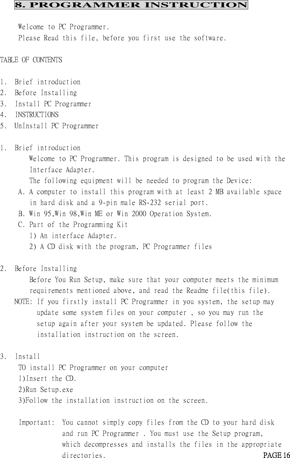 8. PROGRAMMER INSTRUCTIONWelcome to PC Programmer.Please Read this file, before you first use the software.TABLE OF CONTENTS1. Brief introduction2. Before Installing3. Install PC Programmer4. INSTRUCTIONS5. UnInstall PC Programmer1. Brief introductionWelcome to PC Programmer. This program is designed to be used with theInterface Adapter.The following equipment will be needed to program the Device:A. A computer to install this program with at least 2 MB available spacein hard disk and a 9-pin male RS-232 serial port.B. Win 95,Win 98,Win ME or Win 2000 Operation System.C. Part of the Programming Kit1) An interface Adapter.2) A CD disk with the program, PC Programmer files2. Before InstallingBefore You Run Setup, make sure that your computer meets the minimumrequirements mentioned above, and read the Readme file(this file).NOTE: If you firstly install PC Programmer in you system, the setup mayupdate some system files on your computer , so you may run thesetup again after your system be updated. Please follow theinstallation instruction on the screen.3. InstallTO install PC Programmer on your computer1)Insert the CD.2)Run Setup.exe3)Follow the installation instruction on the screen.Important: You cannot simply copy files from the CD to your hard diskand run PC Programmer . You must use the Setup program,which decompresses and installs the files in the appropriatedirectories. PAGE 16