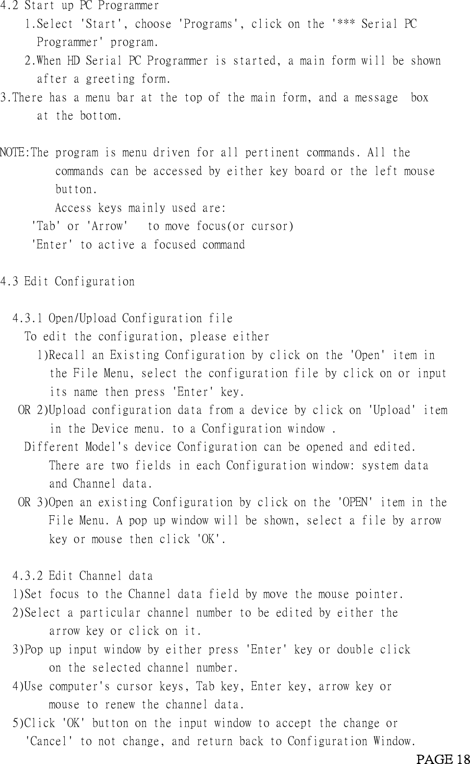 4.2 Start up PC Programmer1.Select &apos;Start&apos;, choose &apos;Programs&apos;, click on the &apos;*** Serial PCProgrammer&apos; program.2.When HD Serial PC Programmer is started, a main form will be shownafter a greeting form.3.There has a menu bar at the top of the main form, and a message boxat the bottom.NOTE:The program is menu driven for all pertinent commands. All thecommands can be accessed by either key board or the left mousebutton.Access keys mainly used are:&apos;Tab&apos; or &apos;Arrow&apos; to move focus(or cursor)&apos;Enter&apos; to active a focused command4.3 Edit Configuration4.3.1 Open/Upload Configuration fileTo edit the configuration, please either1)Recall an Existing Configuration by click on the &apos;Open&apos; item inthe File Menu, select the configuration file by click on or inputits name then press &apos;Enter&apos; key.OR 2)Upload configuration data from a device by click on &apos;Upload&apos; itemin the Device menu. to a Configuration window .Different Model&apos;s device Configuration can be opened and edited.There are two fields in each Configuration window: system dataand Channel data.OR 3)Open an existing Configuration by click on the &apos;OPEN&apos; item in theFile Menu. A pop up window will be shown, select a file by arrowkey or mouse then click &apos;OK&apos;.4.3.2 Edit Channel data1)Set focus to the Channel data field by move the mouse pointer.2)Select a particular channel number to be edited by either thearrow key or click on it.3)Pop up input window by either press &apos;Enter&apos; key or double clickon the selected channel number.4)Use computer&apos;s cursor keys, Tab key, Enter key, arrow key ormouse to renew the channel data.5)Click &apos;OK&apos; button on the input window to accept the change or&apos;Cancel&apos; to not change, and return back to Configuration Window.PAGE 18