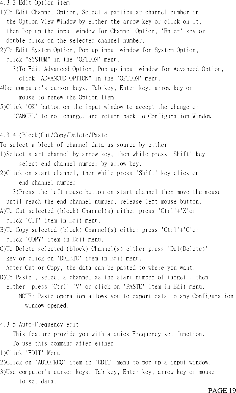 4.3.3 Edit Option item1)To Edit Channel Option, Select a particular channel number inthe Option View Window by either the arrow key or click on it,then Pop up the input window for Channel Option, &apos;Enter&apos; key ordouble click on the selected channel number.2)To Edit System Option, Pop up input window for System Option,click &quot;SYSTEM&quot; in the &apos;OPTION&apos; menu.3)To Edit Advanced Option, Pop up input window for Advanced Option,click &quot;ADVANCED OPTION&quot; in the &apos;OPTION&apos; menu.4Use computer&apos;s cursor keys, Tab key, Enter key, arrow key ormouse to renew the Option Item.5)Click &apos;OK&apos; button on the input window to accept the change or&apos;CANCEL&apos; to not change, and return back to Configuration Window.4.3.4 (Block)Cut/Copy/Delete/PasteTo select a block of channel data as source by either1)Select start channel by arrow key, then while press &apos;Shift&apos; keyselect end channel number by arrow key.2)Click on start channel, then while press &apos;Shift&apos; key click onend channel number3)Press the left mouse button on start channel then move the mouseuntil reach the end channel number, release left mouse button.A)To Cut selected (block) Channel(s) either press &apos;Ctrl&apos;+&apos;X&apos;orclick &apos;CUT&apos; item in Edit menu.B)To Copy selected (block) Channel(s) either press &apos;Ctrl&apos;+&apos;C&apos;orclick &apos;COPY&apos; item in Edit menu.C)To Delete selected (block) Channel(s) either press &apos;Del(Delete)&apos;key or click on &apos;DELETE&apos; item in Edit menu.After Cut or Copy, the data can be pasted to where you want.D)To Paste , select a channel as the start number of target , theneither press &apos;Ctrl&apos;+&apos;V&apos; or click on &apos;PASTE&apos; item in Edit menu.NOTE: Paste operation allows you to export data to any Configurationwindow opened.4.3.5 Auto-Frequency editThis feature provide you with a quick Frequency set function.To use this command after either1)Click &apos;EDIT&apos; Menu2)Click on &apos;AUTOFREQ&apos; item in &apos;EDIT&apos; menu to pop up a input window.3)Use computer&apos;s cursor keys, Tab key, Enter key, arrow key or mouseto set data.PAGE 19