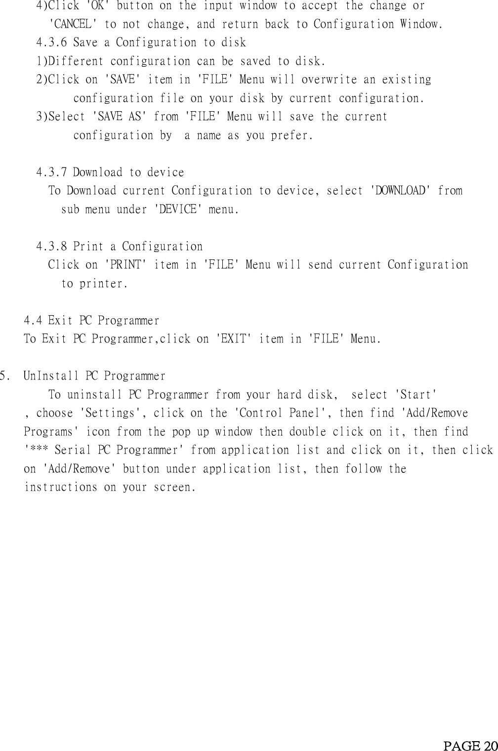 4)Click &apos;OK&apos; button on the input window to accept the change or&apos;CANCEL&apos; to not change, and return back to Configuration Window.4.3.6 Save a Configuration to disk1)Different configuration can be saved to disk.2)Click on &apos;SAVE&apos; item in &apos;FILE&apos; Menu will overwrite an existingconfiguration file on your disk by current configuration.3)Select &apos;SAVE AS&apos; from &apos;FILE&apos; Menu will save the currentconfiguration by a name as you prefer.4.3.7 Download to deviceTo Download current Configuration to device, select &apos;DOWNLOAD&apos; fromsub menu under &apos;DEVICE&apos; menu.4.3.8 Print a ConfigurationClick on &apos;PRINT&apos; item in &apos;FILE&apos; Menu will send current Configurationto printer.4.4 Exit PC ProgrammerTo Exit PC Programmer,click on &apos;EXIT&apos; item in &apos;FILE&apos; Menu.5. UnInstall PC ProgrammerTo uninstall PC Programmer from your hard disk, select &apos;Start&apos;, choose &apos;Settings&apos;, click on the &apos;Control Panel&apos;, then find &apos;Add/RemovePrograms&apos; icon from the pop up window then double click on it, then find&apos;*** Serial PC Programmer&apos; from application list and click on it, then clickon &apos;Add/Remove&apos; button under application list, then follow theinstructions on your screen.PAGE 20