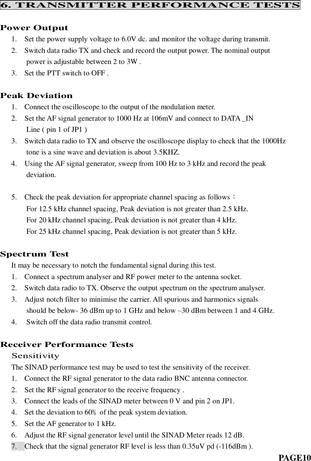 6. TRANSMITTER PERFORMANCE TESTS  Power Output    1.    Set the power supply voltage to 6.0V dc. and monitor the voltage during transmit.    2.    Switch data radio TX and check and record the output power. The nominal output        power is adjustable between 2 to 3W .    3.    Set the PTT switch to OFF .  Peak Deviation   1.    Connect the oscilloscope to the output of the modulation meter. 2. Set the AF signal generator to 1000 Hz at 106mV and connect to DATA _IN     Line ( pin 1 of JP1 ) 3. Switch data radio to TX and observe the oscilloscope display to check that the 1000Hz     tone is a sine wave and deviation is about 3.5KHZ. 4. Using the AF signal generator, sweep from 100 Hz to 3 kHz and record the peak deviation.     5.    Check the peak deviation for appropriate channel spacing as follows：        For 12.5 kHz channel spacing, Peak deviation is not greater than 2.5 kHz.        For 20 kHz channel spacing, Peak deviation is not greater than 4 kHz.        For 25 kHz channel spacing, Peak deviation is not greater than 5 kHz.  Spectrum Test    It may be necessary to notch the fundamental signal during this test.    1.    Connect a spectrum analyser and RF power meter to the antenna socket.    2.    Switch data radio to TX. Observe the output spectrum on the spectrum analyser.    3.    Adjust notch filter to minimise the carrier. All spurious and harmonics signals        should be below- 36 dBm up to 1 GHz and below –30 dBm between 1 and 4 GHz. 4.   Switch off the data radio transmit control.  Receiver Performance Tests   Sensitivity    The SINAD performance test may be used to test the sensitivity of the receiver.    1.    Connect the RF signal generator to the data radio BNC antenna connector.    2.    Set the RF signal generator to the receive frequency .    3.    Connect the leads of the SINAD meter between 0 V and pin 2 on JP1.    4.    Set the deviation to 60﹪of the peak system deviation.    5.  Set the AF generator to 1 kHz.    6.    Adjust the RF signal generator level until the SINAD Meter reads 12 dB. 7. Check that the signal generator RF level is less than 0.35uV pd (-116dBm ).                                                                           PAGE10  