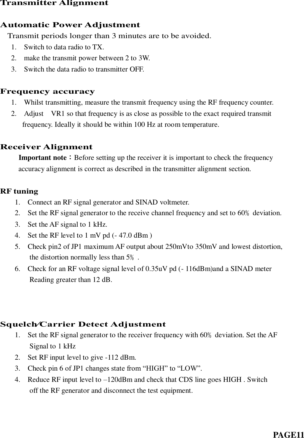 Transmitter Alignment  Automatic Power Adjustment   Transmit periods longer than 3 minutes are to be avoided.    1.    Switch to data radio to TX.    2.    make the transmit power between 2 to 3W.    3.    Switch the data radio to transmitter OFF.  Frequency accuracy    1.    Whilst transmitting, measure the transmit frequency using the RF frequency counter.    2.    Adjust    VR1 so that frequency is as close as possible to the exact required transmit   frequency. Ideally it should be within 100 Hz at room temperature.  Receiver Alignment      Important note：Before setting up the receiver it is important to check the frequency        accuracy alignment is correct as described in the transmitter alignment section.  RF tuning     1.    Connect an RF signal generator and SINAD voltmeter.     2.    Set the RF signal generator to the receive channel frequency and set to 60﹪deviation.     3.    Set the AF signal to 1 kHz.    4.    Set the RF level to 1 mV pd (- 47.0 dBm )    5.    Check pin2 of JP1 maximum AF output about 250mVto 350mV and lowest distortion,         the distortion normally less than 5﹪.     6.    Check for an RF voltage signal level of 0.35uV pd (- 116dBm)and a SINAD meter         Reading greater than 12 dB.           Squelch⁄Carrier Detect Adjustment     1.    Set the RF signal generator to the receiver frequency with 60﹪deviation. Set the AF         Signal to 1 kHz     2.    Set RF input level to give -112 dBm.     3.    Check pin 6 of JP1 changes state from “HIGH” to “LOW”.     4.    Reduce RF input level to –120dBm and check that CDS line goes HIGH . Switch         off the RF generator and disconnect the test equipment.                                                                               PAGE11   