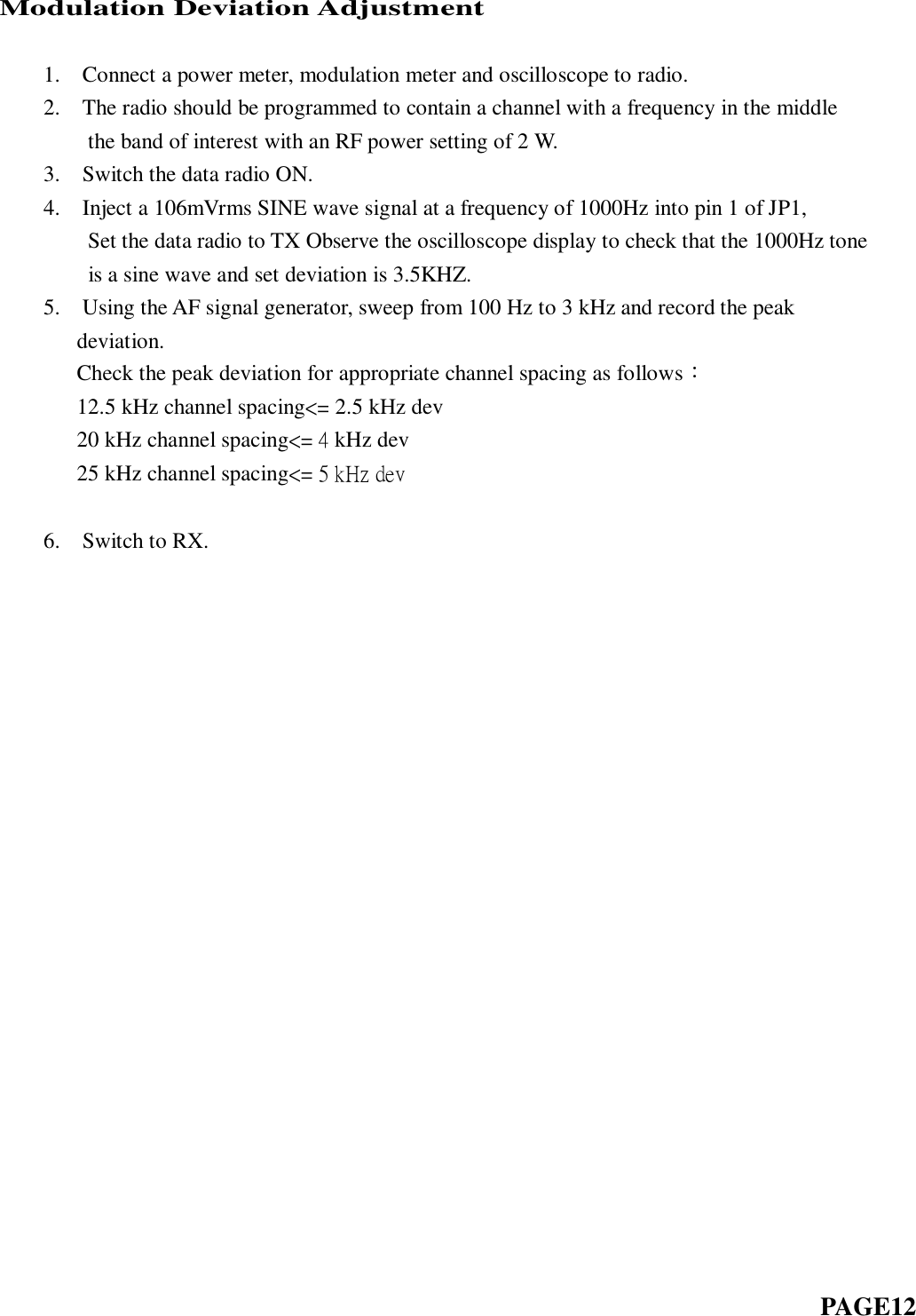 Modulation Deviation Adjustment            1.    Connect a power meter, modulation meter and oscilloscope to radio.     2.    The radio should be programmed to contain a channel with a frequency in the middle           the band of interest with an RF power setting of 2 W.     3.    Switch the data radio ON.     4.    Inject a 106mVrms SINE wave signal at a frequency of 1000Hz into pin 1 of JP1,       Set the data radio to TX Observe the oscilloscope display to check that the 1000Hz tone           is a sine wave and set deviation is 3.5KHZ.       5.    Using the AF signal generator, sweep from 100 Hz to 3 kHz and record the peak deviation.      Check the peak deviation for appropriate channel spacing as follows：   12.5 kHz channel spacing&lt;= 2.5 kHz dev   20 kHz channel spacing&lt;= 4 kHz dev   25 kHz channel spacing&lt;= 5 kHz dev       6.    Switch to RX.                                                                                                 PAGE12   