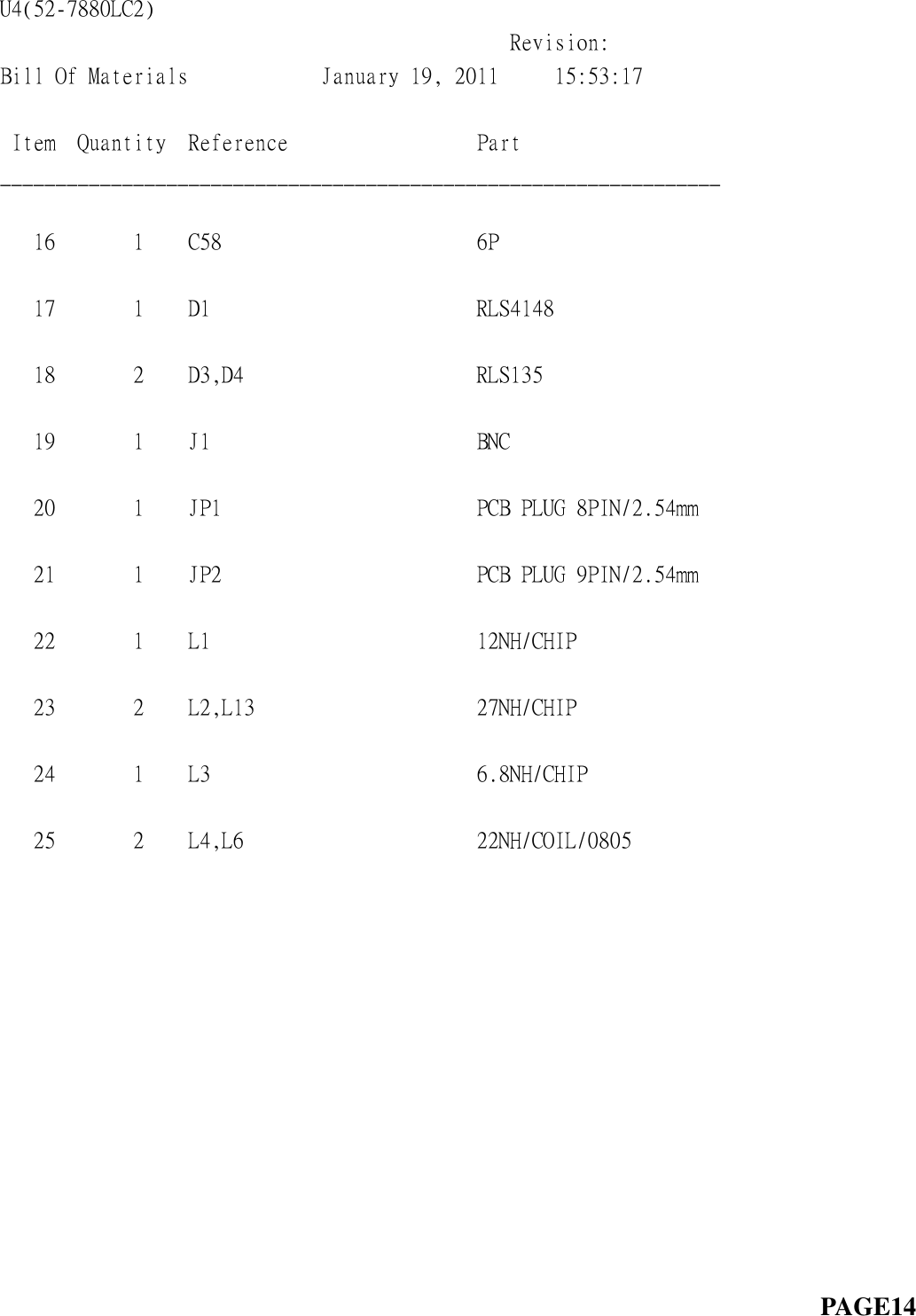 U4(52-7880LC2)                                                                                   Revision:  Bill Of Materials            January 19, 2011     15:53:17             Item  Quantity  Reference                 Part                   _________________________________________________________________     16       1    C58                       6P                         17       1    D1                        RLS4148                    18       2    D3,D4                     RLS135                     19       1    J1                        BNC                        20       1    JP1                       PCB PLUG 8PIN/2.54mm       21       1    JP2                       PCB PLUG 9PIN/2.54mm       22       1    L1                        12NH/CHIP                  23       2    L2,L13                    27NH/CHIP                  24       1    L3                        6.8NH/CHIP                 25       2    L4,L6                     22NH/COIL/0805                                                                                                PAGE14    