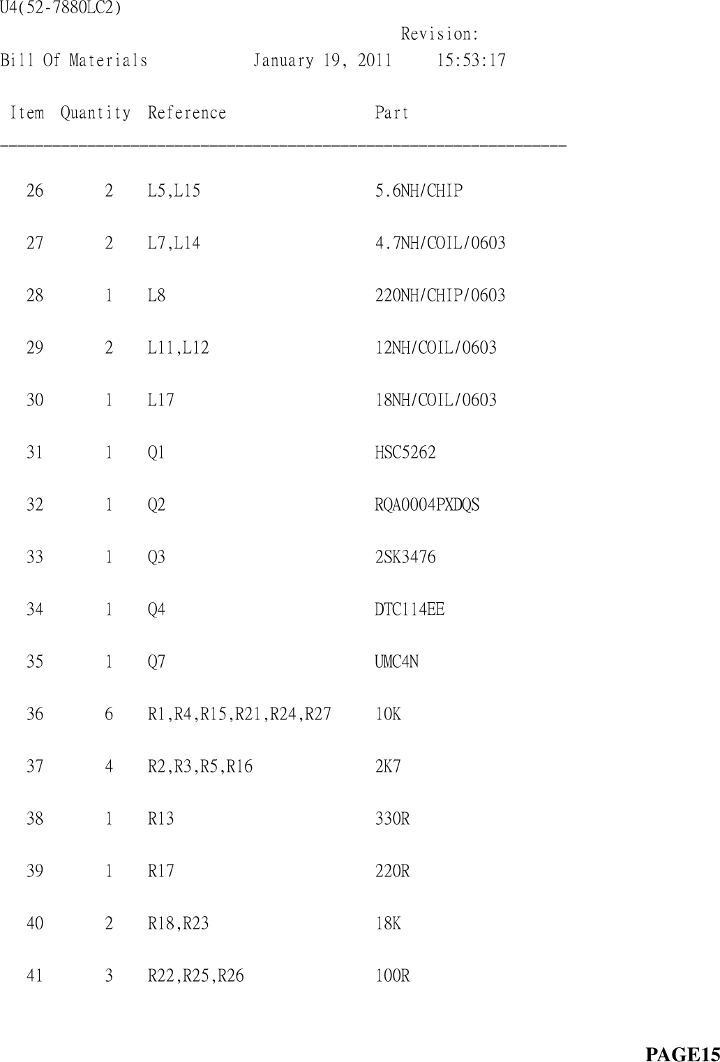 U4(52-7880LC2)                                                                                   Revision:  Bill Of Materials            January 19, 2011     15:53:17            Item  Quantity  Reference                 Part                   _________________________________________________________________  26       2    L5,L15                    5.6NH/CHIP                 27       2    L7,L14                    4.7NH/COIL/0603            28       1    L8                        220NH/CHIP/0603            29       2    L11,L12                   12NH/COIL/0603             30       1    L17                       18NH/COIL/0603             31       1    Q1                        HSC5262                    32       1    Q2                        RQA0004PXDQS               33       1    Q3                        2SK3476                    34       1    Q4                        DTC114EE                   35       1    Q7                        UMC4N                      36       6    R1,R4,R15,R21,R24,R27     10K                        37       4    R2,R3,R5,R16              2K7                        38       1    R13                       330R                       39       1    R17                       220R                       40       2    R18,R23                   18K                        41       3    R22,R25,R26               100R                                                                                                 PAGE15  