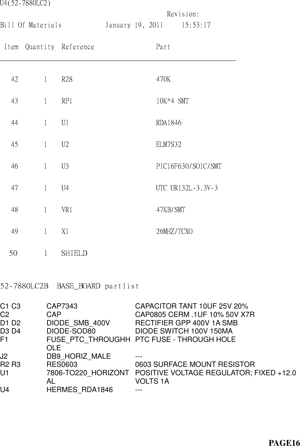 U4(52-7880LC2)                                                                                 Revision:  Bill Of Materials            January 19, 2011     15:53:17             Item  Quantity  Reference                 Part                   _________________________________________________________________  42       1    R28                       470K                       43       1    RP1                       10K*4 SMT                  44       1    U1                        RDA1846                    45       1    U2                        ELM7S32                    46       1    U3                        PIC16F630/SOIC/SMT         47       1    U4                        UTC UR132L-3.3V-3          48       1    VR1                       47KB/SMT                   49       1    X1                        26MHZ/TCXO                50      1   SHIELD                   52-7880LC2B  BASE_BOARD partlist                                                         C1 C3 CAP7343 CAPACITOR TANT 10UF 25V 20% C2 CAP CAP0805 CERM .1UF 10% 50V X7R D1 D2 DIODE_SMB_400V RECTIFIER GPP 400V 1A SMB D3 D4 DIODE-SOD80 DIODE SWITCH 100V 150MA F1 FUSE_PTC_THROUGHHOLE PTC FUSE - THROUGH HOLE J2 DB9_HORIZ_MALE --- R2 R3 RES0603 0603 SURFACE MOUNT RESISTOR U1 7806-TO220_HORIZONTAL POSITIVE VOLTAGE REGULATOR; FIXED +12.0 VOLTS 1A U4 HERMES_RDA1846 ---                                                                               PAGE16 