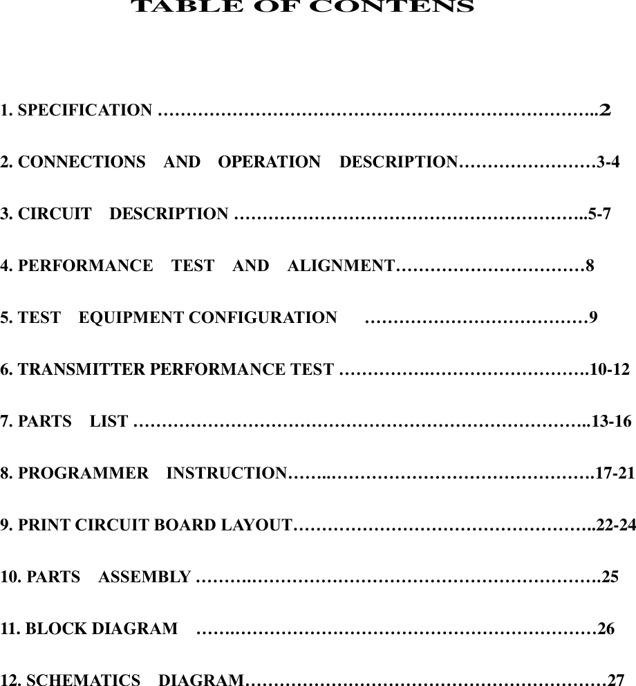                  TABLE OF CONTENS    1. SPECIFICATION …………………………………………………………………..2  2. CONNECTIONS    AND    OPERATION  DESCRIPTION……………………3-4  3. CIRCUIT    DESCRIPTION ……………………………………………………..5-7  4. PERFORMANCE    TEST    AND    ALIGNMENT……………………………8  5. TEST    EQUIPMENT CONFIGURATION      …………………………………9    6. TRANSMITTER PERFORMANCE TEST …………….……………………….10-12  7. PARTS    LIST ……………………………………………………………………..13-16  8. PROGRAMMER    INSTRUCTION……..……………………………………….17-21    9. PRINT CIRCUIT BOARD LAYOUT……………………………………………..22-24    10. PARTS    ASSEMBLY ……….…………………………………………………….25  11. BLOCK DIAGRAM    …….………………………………………………………26  12. SCHEMATICS    DIAGRAM………………………………………………………27             