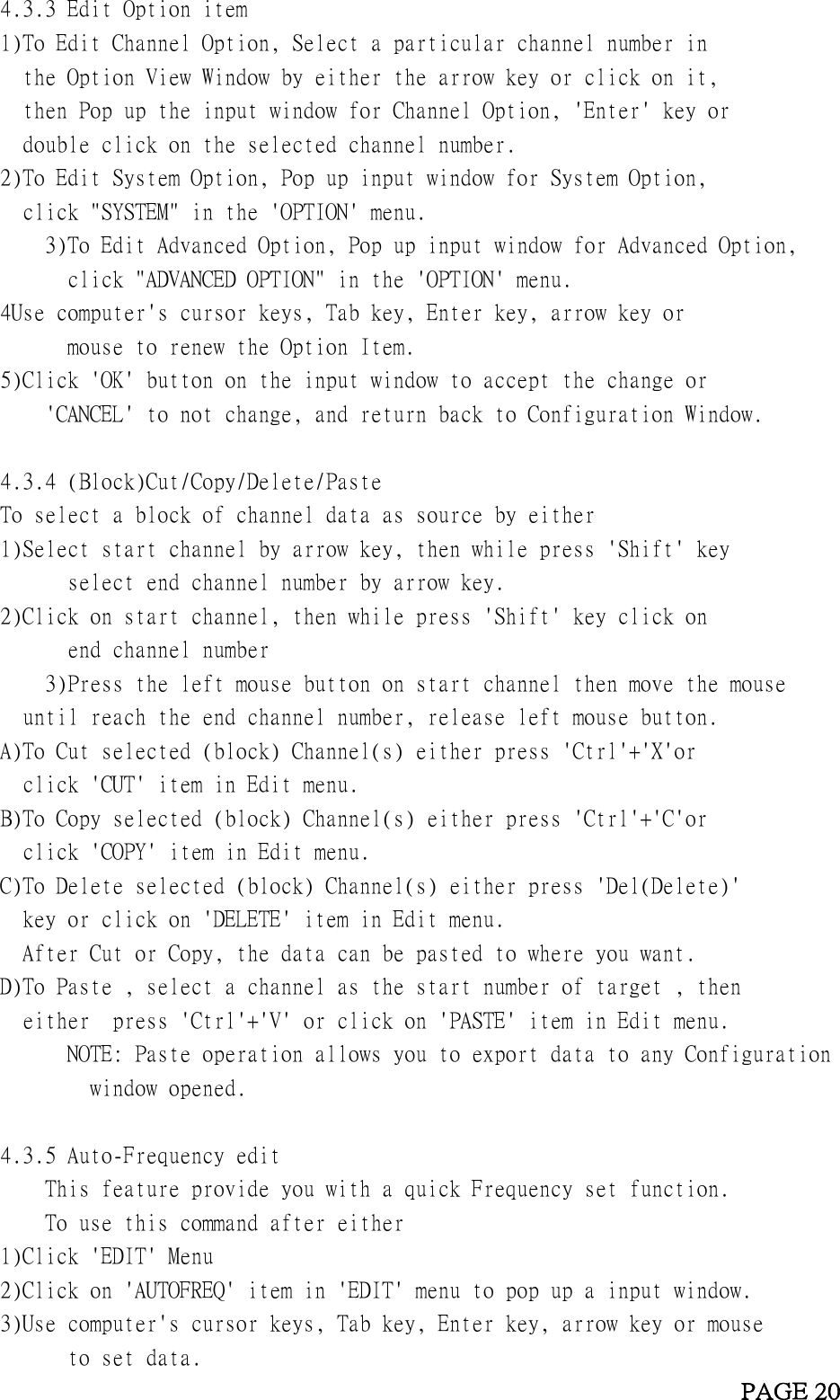       4.3.3 Edit Option item     1)To Edit Channel Option, Select a particular channel number in        the Option View Window by either the arrow key or click on it,       then Pop up the input window for Channel Option, &apos;Enter&apos; key or       double click on the selected channel number.     2)To Edit System Option, Pop up input window for System Option,        click &quot;SYSTEM&quot; in the &apos;OPTION&apos; menu.           3)To Edit Advanced Option, Pop up input window for Advanced Option,             click &quot;ADVANCED OPTION&quot; in the &apos;OPTION&apos; menu.     4Use computer&apos;s cursor keys, Tab key, Enter key, arrow key or             mouse to renew the Option Item.     5)Click &apos;OK&apos; button on the input window to accept the change or          &apos;CANCEL&apos; to not change, and return back to Configuration Window.                4.3.4 (Block)Cut/Copy/Delete/Paste     To select a block of channel data as source by either     1)Select start channel by arrow key, then while press &apos;Shift&apos; key              select end channel number by arrow key.     2)Click on start channel, then while press &apos;Shift&apos; key click on             end channel number         3)Press the left mouse button on start channel then move the mouse       until reach the end channel number, release left mouse button.       A)To Cut selected (block) Channel(s) either press &apos;Ctrl&apos;+&apos;X&apos;or       click &apos;CUT&apos; item in Edit menu.     B)To Copy selected (block) Channel(s) either press &apos;Ctrl&apos;+&apos;C&apos;or       click &apos;COPY&apos; item in Edit menu.          C)To Delete selected (block) Channel(s) either press &apos;Del(Delete)&apos;       key or click on &apos;DELETE&apos; item in Edit menu.       After Cut or Copy, the data can be pasted to where you want.     D)To Paste , select a channel as the start number of target , then       either  press &apos;Ctrl&apos;+&apos;V&apos; or click on &apos;PASTE&apos; item in Edit menu.             NOTE: Paste operation allows you to export data to any Configuration             window opened.        4.3.5 Auto-Frequency edit         This feature provide you with a quick Frequency set function.           To use this command after either     1)Click &apos;EDIT&apos; Menu     2)Click on &apos;AUTOFREQ&apos; item in &apos;EDIT&apos; menu to pop up a input window.     3)Use computer&apos;s cursor keys, Tab key, Enter key, arrow key or mouse              to set data.                                                             PAGE 20 