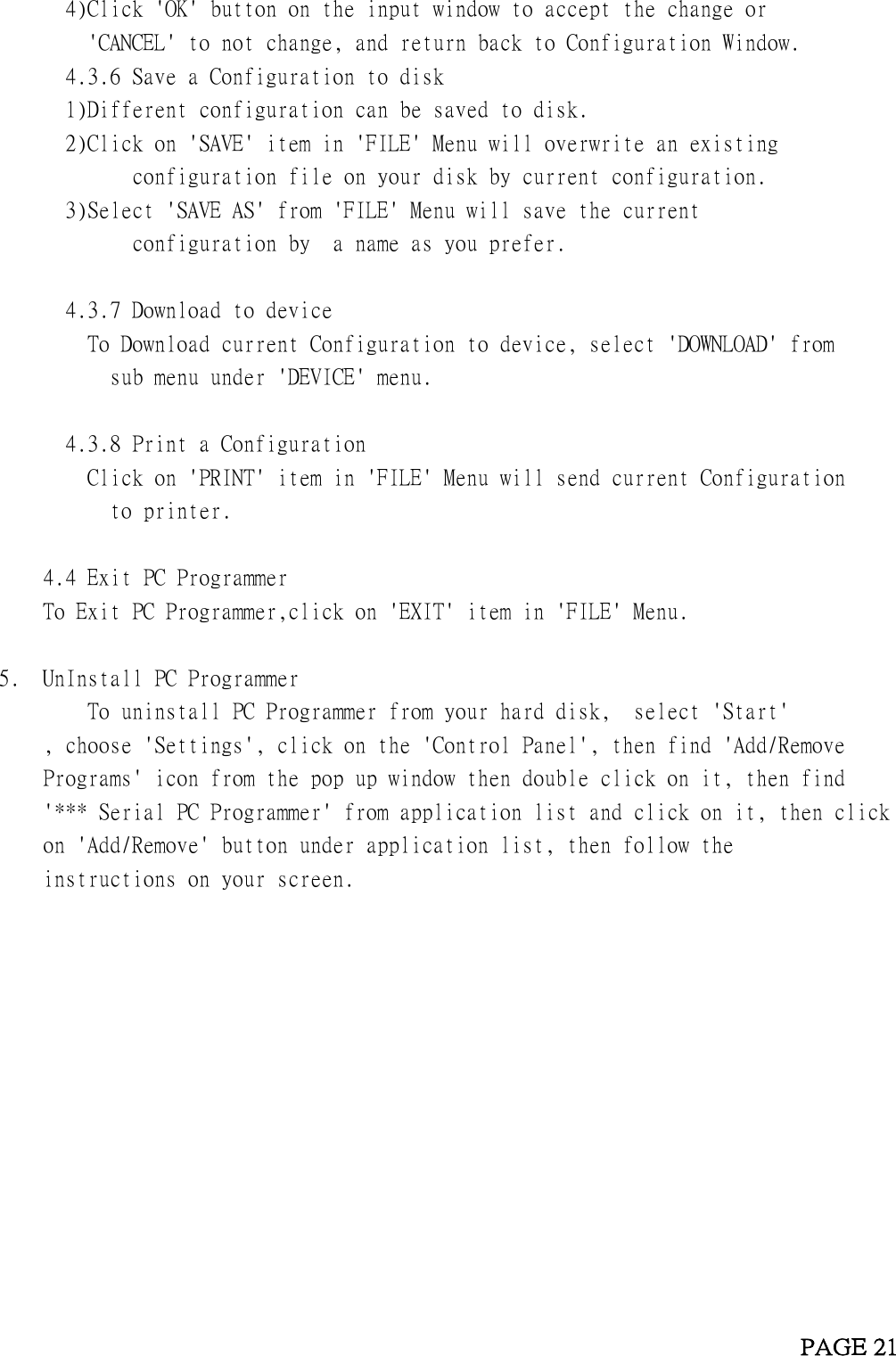     4)Click &apos;OK&apos; button on the input window to accept the change or        &apos;CANCEL&apos; to not change, and return back to Configuration Window.       4.3.6 Save a Configuration to disk     1)Different configuration can be saved to disk.     2)Click on &apos;SAVE&apos; item in &apos;FILE&apos; Menu will overwrite an existing              configuration file on your disk by current configuration.     3)Select &apos;SAVE AS&apos; from &apos;FILE&apos; Menu will save the current              configuration by  a name as you prefer.        4.3.7 Download to device       To Download current Configuration to device, select &apos;DOWNLOAD&apos; from           sub menu under &apos;DEVICE&apos; menu.          4.3.8 Print a Configuration       Click on &apos;PRINT&apos; item in &apos;FILE&apos; Menu will send current Configuration           to printer.      4.4 Exit PC Programmer   To Exit PC Programmer,click on &apos;EXIT&apos; item in &apos;FILE&apos; Menu.  5.  UnInstall PC Programmer         To uninstall PC Programmer from your hard disk,  select &apos;Start&apos;     , choose &apos;Settings&apos;, click on the &apos;Control Panel&apos;, then find &apos;Add/Remove      Programs&apos; icon from the pop up window then double click on it, then find      &apos;*** Serial PC Programmer&apos; from application list and click on it, then click      on &apos;Add/Remove&apos; button under application list, then follow the      instructions on your screen.                                                                          PAGE 21  