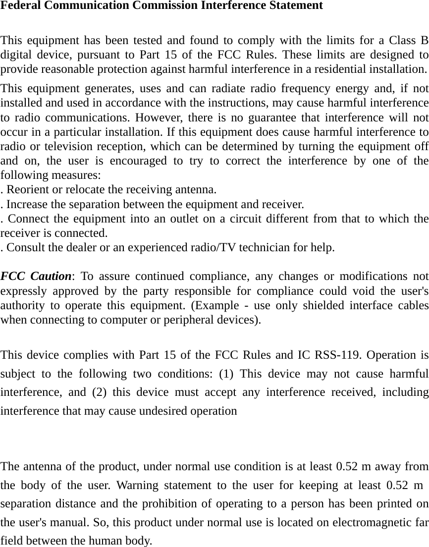 Federal Communication Commission Interference Statement  This equipment has been tested and found to comply with the limits for a Class B digital device, pursuant to Part 15 of the FCC Rules. These limits are designed to provide reasonable protection against harmful interference in a residential installation. This equipment generates, uses and can radiate radio frequency energy and, if not installed and used in accordance with the instructions, may cause harmful interference to radio communications. However, there is no guarantee that interference will not occur in a particular installation. If this equipment does cause harmful interference to radio or television reception, which can be determined by turning the equipment off and on, the user is encouraged to try to correct the interference by one of the following measures: . Reorient or relocate the receiving antenna. . Increase the separation between the equipment and receiver. . Connect the equipment into an outlet on a circuit different from that to which the receiver is connected. . Consult the dealer or an experienced radio/TV technician for help.  FCC Caution: To assure continued compliance, any changes or modifications not expressly approved by the party responsible for compliance could void the user&apos;s authority to operate this equipment. (Example - use only shielded interface cables when connecting to computer or peripheral devices).  This device complies with Part 15 of the FCC Rules and IC RSS-119. Operation is subject to the following two conditions: (1) This device may not cause harmful interference, and (2) this device must accept any interference received, including interference that may cause undesired operation   The antenna of the product, under normal use condition is at least 0.52 m away from the body of the user. Warning statement to the user for keeping at least 0.52 m separation distance and the prohibition of operating to a person has been printed on the user&apos;s manual. So, this product under normal use is located on electromagnetic far field between the human body. 