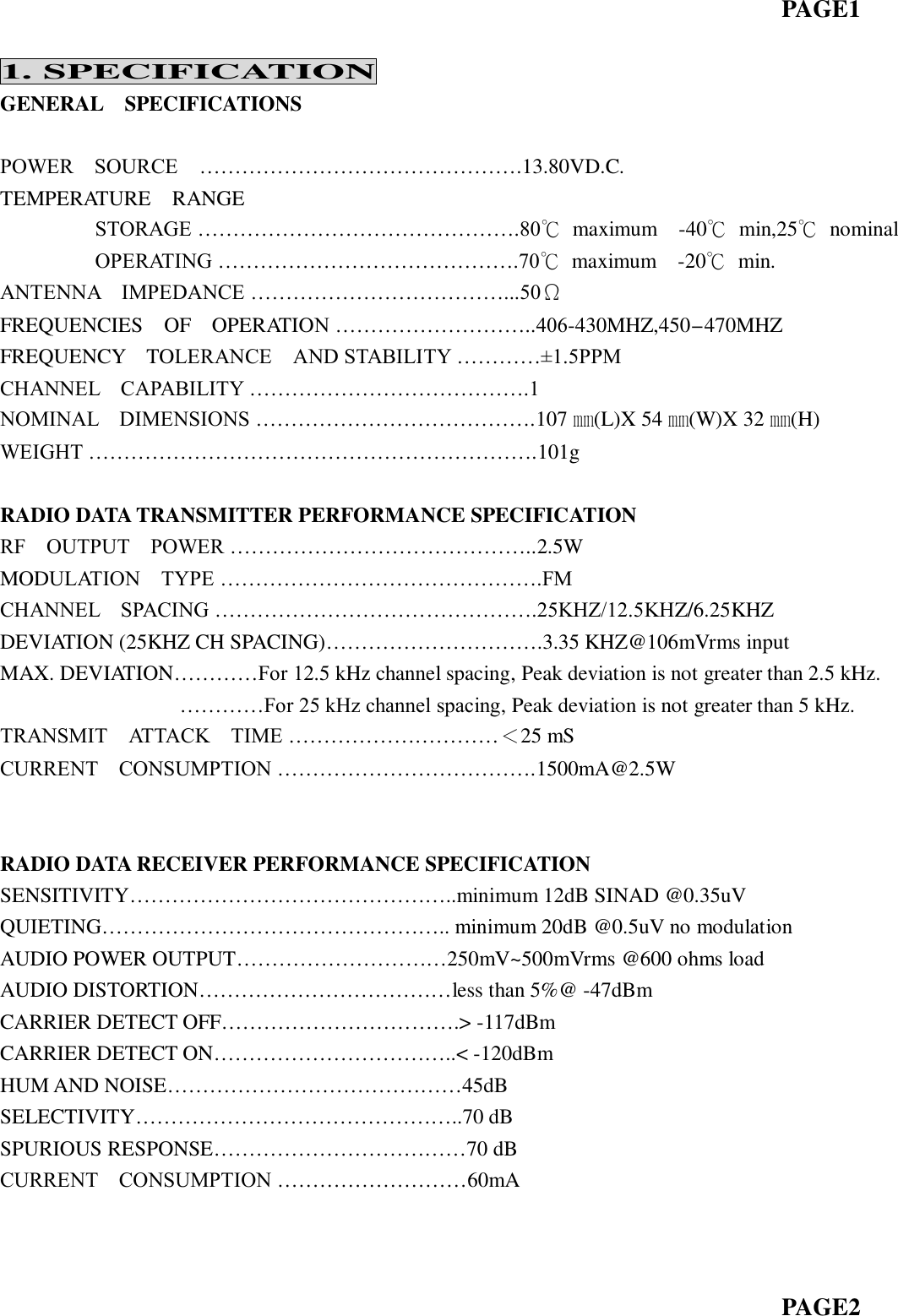                                                                           PAGE1    1. SPECIFICATION GENERAL    SPECIFICATIONS  POWER    SOURCE    ……………………………………….13.80VD.C.   TEMPERATURE    RANGE          STORAGE ……………………………………….80℃  maximum    -40℃  min,25℃  nominal          OPERATING …………………………………….70℃  maximum    -20℃  min. ANTENNA    IMPEDANCE ………………………………...50Ω FREQUENCIES    OF    OPERATION ………………………..406-430MHZ,450-470MHZ FREQUENCY    TOLERANCE    AND STABILITY …………±1.5PPM CHANNEL    CAPABILITY ………………………………….1   NOMINAL    DIMENSIONS ………………………………….107 ㎜(L)X 54 ㎜(W)X 32 ㎜(H) WEIGHT ……………………………………………………….101g  RADIO DATA TRANSMITTER PERFORMANCE SPECIFICATION RF    OUTPUT    POWER ……………………………………..2.5W MODULATION    TYPE ……………………………………….FM CHANNEL    SPACING ……………………………………….25KHZ/12.5KHZ/6.25KHZ DEVIATION (25KHZ CH SPACING)………………………….3.35 KHZ@106mVrms input MAX. DEVIATION…………For 12.5 kHz channel spacing, Peak deviation is not greater than 2.5 kHz.                  …………For 25 kHz channel spacing, Peak deviation is not greater than 5 kHz. TRANSMIT    ATTACK    TIME …………………………＜25 mS CURRENT    CONSUMPTION ……………………………….1500mA@2.5W                             RADIO DATA RECEIVER PERFORMANCE SPECIFICATION SENSITIVITY………………………………………..minimum 12dB SINAD @0.35uV QUIETING………………………………………….. minimum 20dB @0.5uV no modulation AUDIO POWER OUTPUT…………………………250mV~500mVrms @600 ohms load AUDIO DISTORTION………………………………less than 5%@ -47dBm CARRIER DETECT OFF…………………………….&gt; -117dBm CARRIER DETECT ON……………………………..&lt; -120dBm HUM AND NOISE……………………………………45dB SELECTIVITY………………………………………..70 dB SPURIOUS RESPONSE………………………………70 dB CURRENT    CONSUMPTION ………………………60mA                                                                              PAGE2 