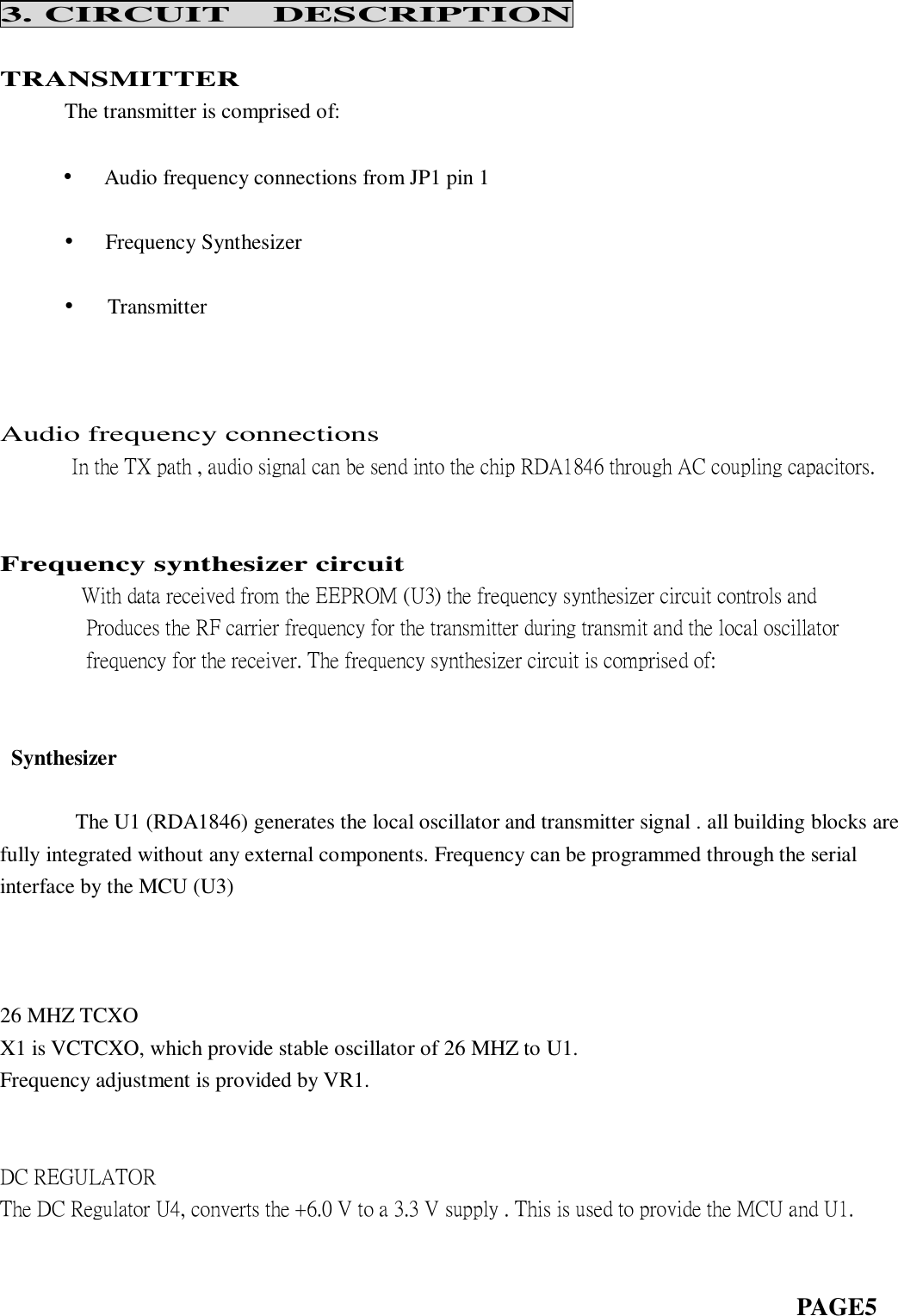 3. CIRCUIT  DESCRIPTION  TRANSMITTER       The transmitter is comprised of:             •   Audio frequency connections from JP1 pin 1        •   Frequency Synthesizer    •    Transmitter     Audio frequency connections               In the TX path , audio signal can be send into the chip RDA1846 through AC coupling capacitors.      Frequency synthesizer circuit      With data received from the EEPROM (U3) the frequency synthesizer circuit controls and         Produces the RF carrier frequency for the transmitter during transmit and the local oscillator         frequency for the receiver. The frequency synthesizer circuit is comprised of:      Synthesizer               The U1 (RDA1846) generates the local oscillator and transmitter signal . all building blocks are fully integrated without any external components. Frequency can be programmed through the serial interface by the MCU (U3)                                      26 MHZ TCXO X1 is VCTCXO, which provide stable oscillator of 26 MHZ to U1. Frequency adjustment is provided by VR1.       DC REGULATOR The DC Regulator U4, converts the +6.0 V to a 3.3 V supply . This is used to provide the MCU and U1.                                                                                 PAGE5  