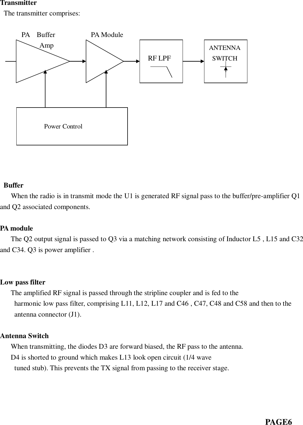  Transmitter  The transmitter comprises:                            PA    Buffer                    PA Module            Amp                                                                                                    Buffer      When the radio is in transmit mode the U1 is generated RF signal pass to the buffer/pre-amplifier Q1 and Q2 associated components.  PA module    The Q2 output signal is passed to Q3 via a matching network consisting of Inductor L5 , L15 and C32 and C34. Q3 is power amplifier .       Low pass filter    The amplified RF signal is passed through the stripline coupler and is fed to the   harmonic low pass filter, comprising L11, L12, L17 and C46 , C47, C48 and C58 and then to the antenna connector (J1).      Antenna Switch    When transmitting, the diodes D3 are forward biased, the RF pass to the antenna.      D4 is shorted to ground which makes L13 look open circuit (1/4 wave tuned stub). This prevents the TX signal from passing to the receiver stage.                                                                                                                                                         PAGE6     RF LPF ANTENNA   SWITCH             Power Control 