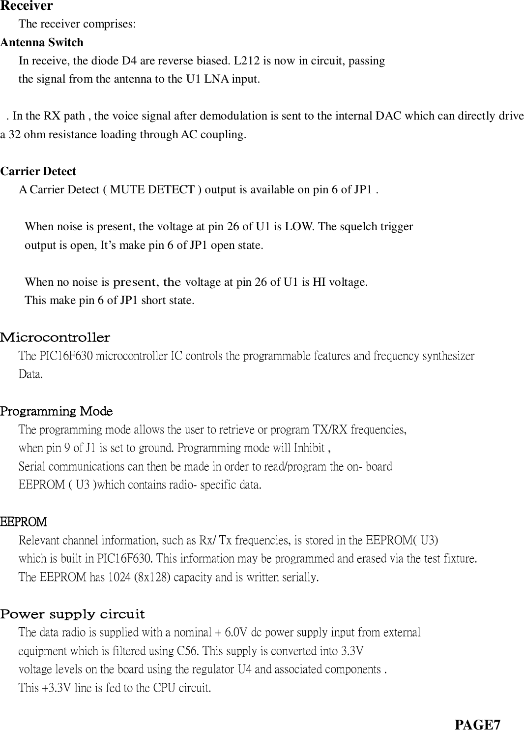  Receiver    The receiver comprises: Antenna Switch    In receive, the diode D4 are reverse biased. L212 is now in circuit, passing    the signal from the antenna to the U1 LNA input.  . In the RX path , the voice signal after demodulation is sent to the internal DAC which can directly drive a 32 ohm resistance loading through AC coupling.    Carrier Detect    A Carrier Detect ( MUTE DETECT ) output is available on pin 6 of JP1 .  When noise is present, the voltage at pin 26 of U1 is LOW. The squelch trigger   output is open, It’s make pin 6 of JP1 open state.  When no noise is present, the voltage at pin 26 of U1 is HI voltage.   This make pin 6 of JP1 short state.  Microcontroller    The PIC16F630 microcontroller IC controls the programmable features and frequency synthesizer    Data.      Programming Mode    The programming mode allows the user to retrieve or program TX/RX frequencies,        when pin 9 of J1 is set to ground. Programming mode will Inhibit ,      Serial communications can then be made in order to read/program the on- board       EEPROM ( U3 )which contains radio- specific data.  EEPROM    Relevant channel information, such as Rx/ Tx frequencies, is stored in the EEPROM( U3)    which is built in PIC16F630. This information may be programmed and erased via the test fixture.      The EEPROM has 1024 (8x128) capacity and is written serially.      Power supply circuit    The data radio is supplied with a nominal + 6.0V dc power supply input from external      equipment which is filtered using C56. This supply is converted into 3.3V      voltage levels on the board using the regulator U4 and associated components .    This +3.3V line is fed to the CPU circuit.                                                                            PAGE7  