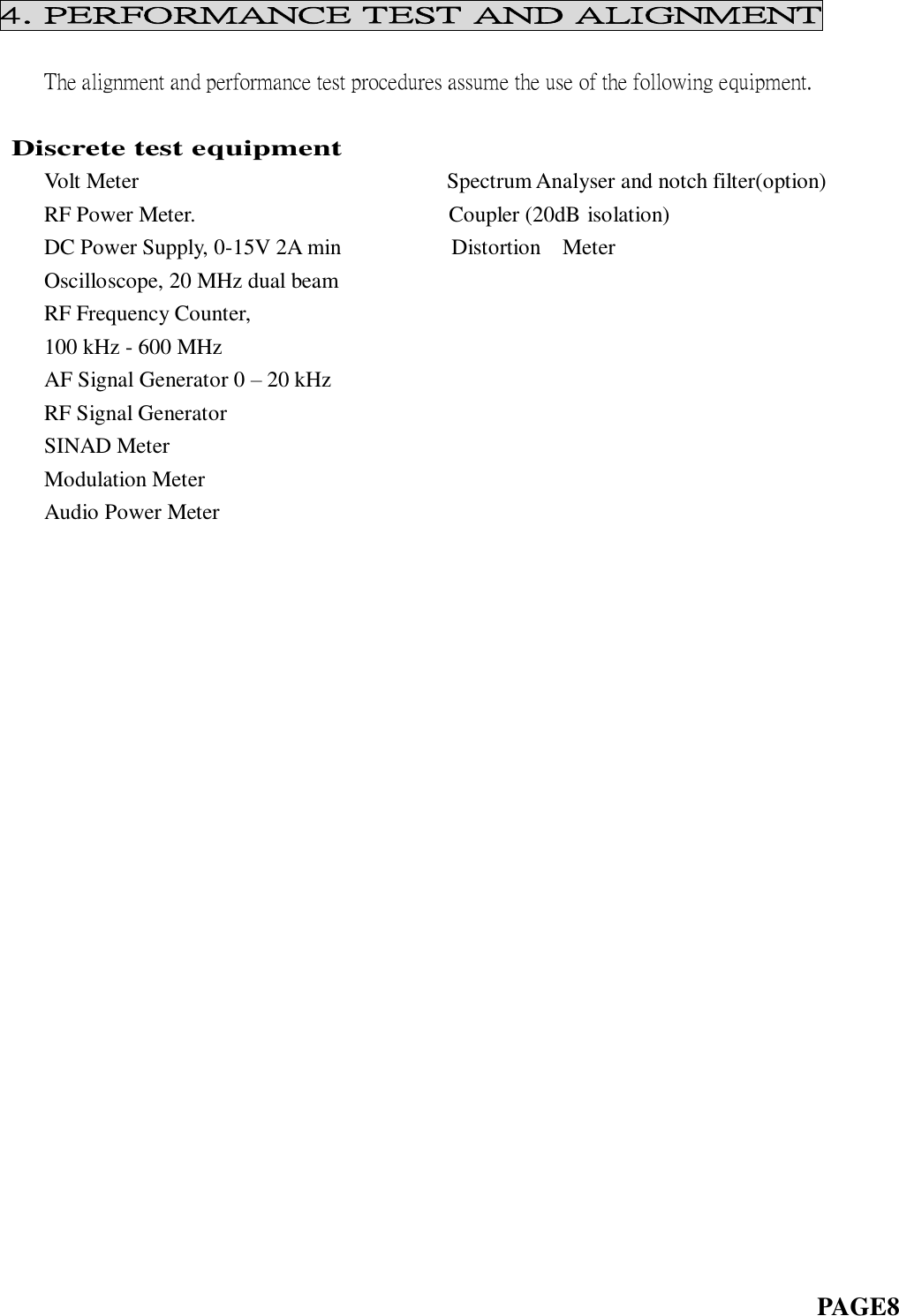 4. PERFORMANCE TEST AND ALIGNMENT      The alignment and performance test procedures assume the use of the following equipment.                Discrete test equipment     Volt Meter                                                        Spectrum Analyser and notch filter(option)     RF Power Meter.                                              Coupler (20dB isolation)     DC Power Supply, 0-15V 2A min                    Distortion    Meter     Oscilloscope, 20 MHz dual beam     RF Frequency Counter,     100 kHz - 600 MHz     AF Signal Generator 0 – 20 kHz     RF Signal Generator     SINAD Meter     Modulation Meter Audio Power Meter                                                                                                  PAGE8   