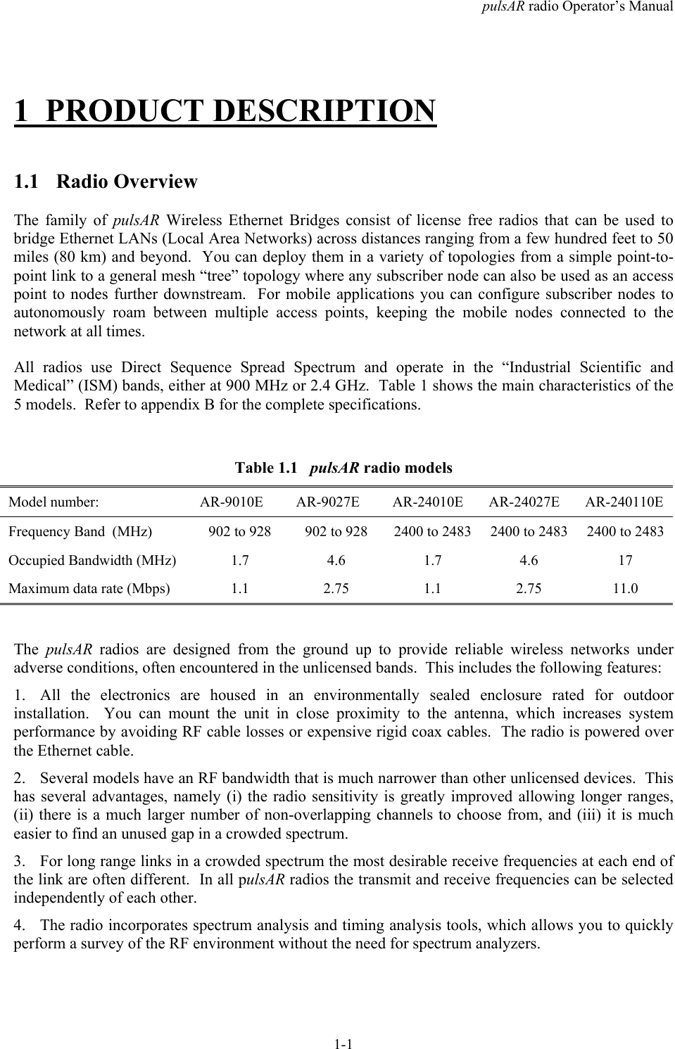 pulsAR radio Operator&rsquo;s Manual1-11 PRODUCT DESCRIPTION1.1 Radio OverviewThe family of pulsAR  Wireless Ethernet Bridges consist of license free radios that can be used tobridge Ethernet LANs (Local Area Networks) across distances ranging from a few hundred feet to 50miles (80 km) and beyond.  You can deploy them in a variety of topologies from a simple point-to-point link to a general mesh &ldquo;tree&rdquo; topology where any subscriber node can also be used as an accesspoint to nodes further downstream.  For mobile applications you can configure subscriber nodes toautonomously roam between multiple access points, keeping the mobile nodes connected to thenetwork at all times.All radios use Direct Sequence Spread Spectrum and operate in the &ldquo;Industrial Scientific andMedical&rdquo; (ISM) bands, either at 900 MHz or 2.4 GHz.  Table 1 shows the main characteristics of the5 models.  Refer to appendix B for the complete specifications.Table 1.1   pulsAR radio modelsModel number: AR-9010E AR-9027E AR-24010E AR-24027E AR-240110EFrequency Band  (MHz) 902 to 928 902 to 928 2400 to 2483 2400 to 2483 2400 to 2483Occupied Bandwidth (MHz) 1.7 4.6 1.7 4.6 17Maximum data rate (Mbps) 1.1 2.75 1.1 2.75 11.0The  pulsAR radios are designed from the ground up to provide reliable wireless networks underadverse conditions, often encountered in the unlicensed bands.  This includes the following features:1. All the electronics are housed in an environmentally sealed enclosure rated for outdoorinstallation.  You can mount the unit in close proximity to the antenna, which increases systemperformance by avoiding RF cable losses or expensive rigid coax cables.  The radio is powered overthe Ethernet cable.2. Several models have an RF bandwidth that is much narrower than other unlicensed devices.  Thishas several advantages, namely (i) the radio sensitivity is greatly improved allowing longer ranges,(ii) there is a much larger number of non-overlapping channels to choose from, and (iii) it is mucheasier to find an unused gap in a crowded spectrum.3. For long range links in a crowded spectrum the most desirable receive frequencies at each end ofthe link are often different.  In all pulsAR radios the transmit and receive frequencies can be selectedindependently of each other.4. The radio incorporates spectrum analysis and timing analysis tools, which allows you to quicklyperform a survey of the RF environment without the need for spectrum analyzers.