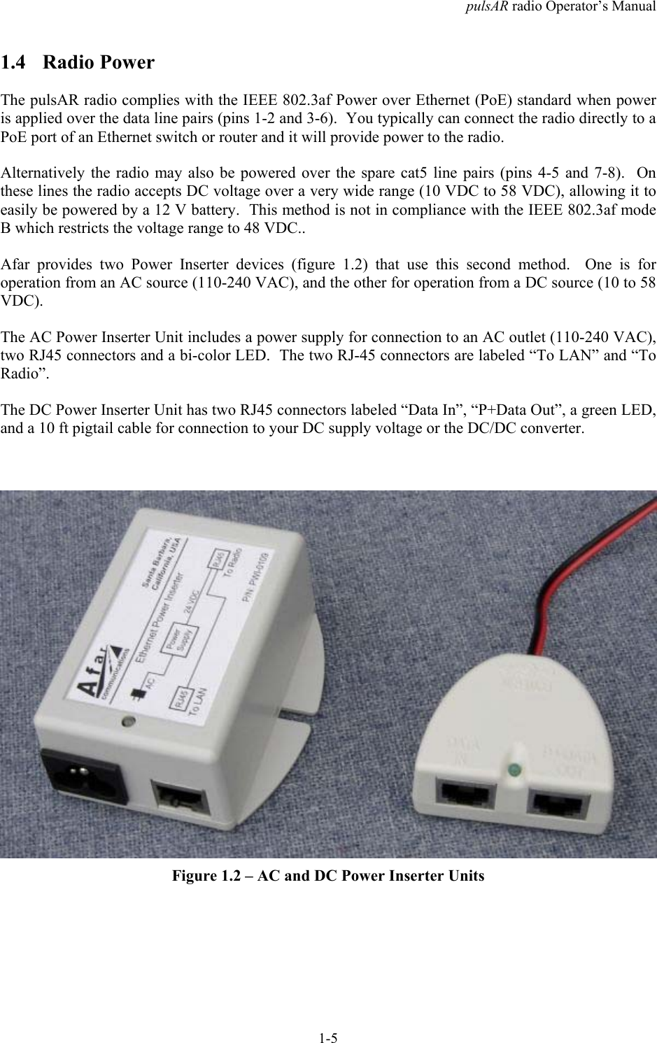 pulsAR radio Operator&rsquo;s Manual1-51.4 Radio PowerThe pulsAR radio complies with the IEEE 802.3af Power over Ethernet (PoE) standard when poweris applied over the data line pairs (pins 1-2 and 3-6).  You typically can connect the radio directly to aPoE port of an Ethernet switch or router and it will provide power to the radio.Alternatively the radio may also be powered over the spare cat5 line pairs (pins 4-5 and 7-8).  Onthese lines the radio accepts DC voltage over a very wide range (10 VDC to 58 VDC), allowing it toeasily be powered by a 12 V battery.  This method is not in compliance with the IEEE 802.3af modeB which restricts the voltage range to 48 VDC..Afar provides two Power Inserter devices (figure 1.2) that use this second method.  One is foroperation from an AC source (110-240 VAC), and the other for operation from a DC source (10 to 58VDC).The AC Power Inserter Unit includes a power supply for connection to an AC outlet (110-240 VAC),two RJ45 connectors and a bi-color LED.  The two RJ-45 connectors are labeled &ldquo;To LAN&rdquo; and &ldquo;ToRadio&rdquo;.The DC Power Inserter Unit has two RJ45 connectors labeled &ldquo;Data In&rdquo;, &ldquo;P+Data Out&rdquo;, a green LED,and a 10 ft pigtail cable for connection to your DC supply voltage or the DC/DC converter.Figure 1.2 &ndash; AC and DC Power Inserter Units