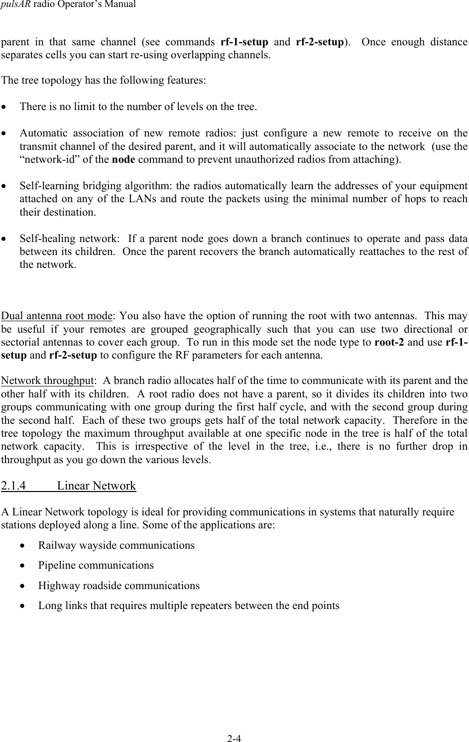 pulsAR radio Operator&rsquo;s Manual2-4parent in that same channel (see commands rf-1-setup and rf-2-setup).  Once enough distanceseparates cells you can start re-using overlapping channels.The tree topology has the following features:&bull; There is no limit to the number of levels on the tree.&bull; Automatic association of new remote radios: just configure a new remote to receive on thetransmit channel of the desired parent, and it will automatically associate to the network  (use the&ldquo;network-id&rdquo; of the node command to prevent unauthorized radios from attaching).&bull; Self-learning bridging algorithm: the radios automatically learn the addresses of your equipmentattached on any of the LANs and route the packets using the minimal number of hops to reachtheir destination.&bull; Self-healing network:  If a parent node goes down a branch continues to operate and pass databetween its children.  Once the parent recovers the branch automatically reattaches to the rest ofthe network.Dual antenna root mode: You also have the option of running the root with two antennas.  This maybe useful if your remotes are grouped geographically such that you can use two directional orsectorial antennas to cover each group.  To run in this mode set the node type to root-2 and use rf-1-setup and rf-2-setup to configure the RF parameters for each antenna.Network throughput:  A branch radio allocates half of the time to communicate with its parent and theother half with its children.  A root radio does not have a parent, so it divides its children into twogroups communicating with one group during the first half cycle, and with the second group duringthe second half.  Each of these two groups gets half of the total network capacity.  Therefore in thetree topology the maximum throughput available at one specific node in the tree is half of the totalnetwork capacity.  This is irrespective of the level in the tree, i.e., there is no further drop inthroughput as you go down the various levels.2.1.4 Linear NetworkA Linear Network topology is ideal for providing communications in systems that naturally requirestations deployed along a line. Some of the applications are:&bull; Railway wayside communications&bull; Pipeline communications&bull; Highway roadside communications&bull; Long links that requires multiple repeaters between the end points
