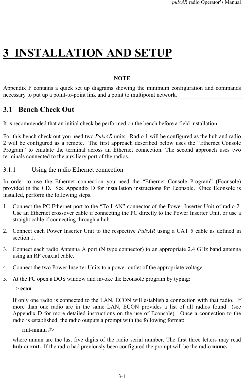 pulsAR radio Operator&rsquo;s Manual3-13 INSTALLATION AND SETUPNOTEAppendix F contains a quick set up diagrams showing the minimum configuration and commandsnecessary to put up a point-to-point link and a point to multipoint network.3.1 Bench Check OutIt is recommended that an initial check be performed on the bench before a field installation.For this bench check out you need two PulsAR units.  Radio 1 will be configured as the hub and radio2 will be configured as a remote.  The first approach described below uses the &ldquo;Ethernet ConsoleProgram&rdquo; to emulate the terminal across an Ethernet connection. The second approach uses twoterminals connected to the auxiliary port of the radios.3.1.1 Using the radio Ethernet connectionIn order to use the Ethernet connection you need the &ldquo;Ethernet Console Program&rdquo; (Econsole)provided in the CD.  See Appendix D for installation instructions for Econsole.  Once Econsole isinstalled, perform the following steps.1. Connect the PC Ethernet port to the &ldquo;To LAN&rdquo; connector of the Power Inserter Unit of radio 2.Use an Ethernet crossover cable if connecting the PC directly to the Power Inserter Unit, or use astraight cable if connecting through a hub.2. Connect each Power Inserter Unit to the respective PulsAR using a CAT 5 cable as defined insection 1.3. Connect each radio Antenna A port (N type connector) to an appropriate 2.4 GHz band antennausing an RF coaxial cable.4. Connect the two Power Inserter Units to a power outlet of the appropriate voltage.5. At the PC open a DOS window and invoke the Econsole program by typing:  > econIf only one radio is connected to the LAN, ECON will establish a connection with that radio.  Ifmore than one radio are in the same LAN, ECON provides a list of all radios found  (seeAppendix D for more detailed instructions on the use of Econsole).  Once a connection to theradio is established, the radio outputs a prompt with the following format:rmt-nnnnn #>where nnnnn are the last five digits of the radio serial number. The first three letters may readhub or rmt.  If the radio had previously been configured the prompt will be the radio name.