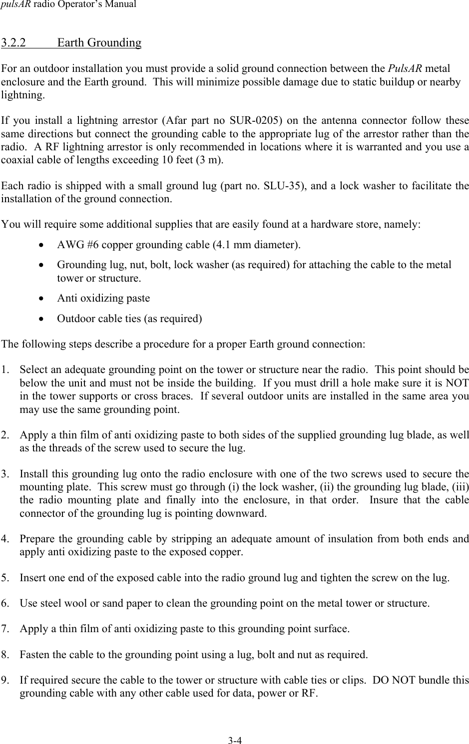 pulsAR radio Operator&rsquo;s Manual3-43.2.2 Earth GroundingFor an outdoor installation you must provide a solid ground connection between the PulsAR metalenclosure and the Earth ground.  This will minimize possible damage due to static buildup or nearbylightning.If you install a lightning arrestor (Afar part no SUR-0205) on the antenna connector follow thesesame directions but connect the grounding cable to the appropriate lug of the arrestor rather than theradio.  A RF lightning arrestor is only recommended in locations where it is warranted and you use acoaxial cable of lengths exceeding 10 feet (3 m).Each radio is shipped with a small ground lug (part no. SLU-35), and a lock washer to facilitate theinstallation of the ground connection.You will require some additional supplies that are easily found at a hardware store, namely:&bull; AWG #6 copper grounding cable (4.1 mm diameter).&bull; Grounding lug, nut, bolt, lock washer (as required) for attaching the cable to the metaltower or structure.&bull; Anti oxidizing paste&bull; Outdoor cable ties (as required)The following steps describe a procedure for a proper Earth ground connection:1. Select an adequate grounding point on the tower or structure near the radio.  This point should bebelow the unit and must not be inside the building.  If you must drill a hole make sure it is NOTin the tower supports or cross braces.  If several outdoor units are installed in the same area youmay use the same grounding point.2. Apply a thin film of anti oxidizing paste to both sides of the supplied grounding lug blade, as wellas the threads of the screw used to secure the lug.3. Install this grounding lug onto the radio enclosure with one of the two screws used to secure themounting plate.  This screw must go through (i) the lock washer, (ii) the grounding lug blade, (iii)the radio mounting plate and finally into the enclosure, in that order.  Insure that the cableconnector of the grounding lug is pointing downward.4. Prepare the grounding cable by stripping an adequate amount of insulation from both ends andapply anti oxidizing paste to the exposed copper.5. Insert one end of the exposed cable into the radio ground lug and tighten the screw on the lug.6. Use steel wool or sand paper to clean the grounding point on the metal tower or structure.7. Apply a thin film of anti oxidizing paste to this grounding point surface.8. Fasten the cable to the grounding point using a lug, bolt and nut as required.9. If required secure the cable to the tower or structure with cable ties or clips.  DO NOT bundle thisgrounding cable with any other cable used for data, power or RF.
