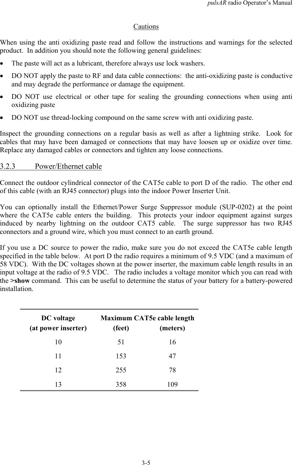 pulsAR radio Operator&rsquo;s Manual3-5CautionsWhen using the anti oxidizing paste read and follow the instructions and warnings for the selectedproduct.  In addition you should note the following general guidelines:&bull; The paste will act as a lubricant, therefore always use lock washers.&bull; DO NOT apply the paste to RF and data cable connections:  the anti-oxidizing paste is conductiveand may degrade the performance or damage the equipment.&bull; DO NOT use electrical or other tape for sealing the grounding connections when using antioxidizing paste&bull; DO NOT use thread-locking compound on the same screw with anti oxidizing paste.Inspect the grounding connections on a regular basis as well as after a lightning strike.  Look forcables that may have been damaged or connections that may have loosen up or oxidize over time.Replace any damaged cables or connectors and tighten any loose connections.3.2.3 Power/Ethernet cableConnect the outdoor cylindrical connector of the CAT5e cable to port D of the radio.  The other endof this cable (with an RJ45 connector) plugs into the indoor Power Inserter Unit.You can optionally install the Ethernet/Power Surge Suppressor module (SUP-0202) at the pointwhere the CAT5e cable enters the building.  This protects your indoor equipment against surgesinduced by nearby lightning on the outdoor CAT5 cable.  The surge suppressor has two RJ45connectors and a ground wire, which you must connect to an earth ground.If you use a DC source to power the radio, make sure you do not exceed the CAT5e cable lengthspecified in the table below.  At port D the radio requires a minimum of 9.5 VDC (and a maximum of58 VDC).  With the DC voltages shown at the power inserter, the maximum cable length results in aninput voltage at the radio of 9.5 VDC.   The radio includes a voltage monitor which you can read withthe >show command.  This can be useful to determine the status of your battery for a battery-poweredinstallation.DC voltage Maximum CAT5e cable length(at power inserter) (feet) (meters)10 51 1611 153 4712 255 7813 358 109