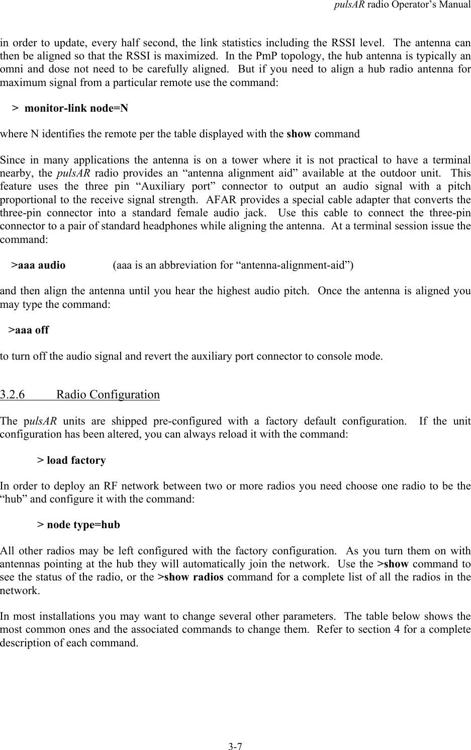 pulsAR radio Operator&rsquo;s Manual3-7in order to update, every half second, the link statistics including the RSSI level.  The antenna canthen be aligned so that the RSSI is maximized.  In the PmP topology, the hub antenna is typically anomni and dose not need to be carefully aligned.  But if you need to align a hub radio antenna formaximum signal from a particular remote use the command: >  monitor-link node=Nwhere N identifies the remote per the table displayed with the show commandSince in many applications the antenna is on a tower where it is not practical to have a terminalnearby, the pulsAR radio provides an &ldquo;antenna alignment aid&rdquo; available at the outdoor unit.  Thisfeature uses the three pin &ldquo;Auxiliary port&rdquo; connector to output an audio signal with a pitchproportional to the receive signal strength.  AFAR provides a special cable adapter that converts thethree-pin connector into a standard female audio jack.  Use this cable to connect the three-pinconnector to a pair of standard headphones while aligning the antenna.  At a terminal session issue thecommand:    >aaa audio  (aaa is an abbreviation for &ldquo;antenna-alignment-aid&rdquo;)and then align the antenna until you hear the highest audio pitch.  Once the antenna is aligned youmay type the command:   >aaa offto turn off the audio signal and revert the auxiliary port connector to console mode.3.2.6 Radio ConfigurationThe pulsAR units are shipped pre-configured with a factory default configuration.  If the unitconfiguration has been altered, you can always reload it with the command:> load factoryIn order to deploy an RF network between two or more radios you need choose one radio to be the&ldquo;hub&rdquo; and configure it with the command:> node type=hubAll other radios may be left configured with the factory configuration.  As you turn them on withantennas pointing at the hub they will automatically join the network.  Use the >show command tosee the status of the radio, or the >show radios command for a complete list of all the radios in thenetwork.In most installations you may want to change several other parameters.  The table below shows themost common ones and the associated commands to change them.  Refer to section 4 for a completedescription of each command.