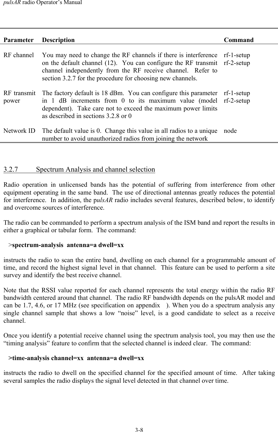 pulsAR radio Operator&rsquo;s Manual3-8Parameter Description CommandRF channel You may need to change the RF channels if there is interferenceon the default channel (12).  You can configure the RF transmitchannel independently from the RF receive channel.  Refer tosection 3.2.7 for the procedure for choosing new channels.rf-1-setuprf-2-setupRF transmitpowerThe factory default is 18 dBm.  You can configure this parameterin 1 dB increments from 0 to its maximum value (modeldependent).  Take care not to exceed the maximum power limitsas described in sections 3.2.8 or 0rf-1-setuprf-2-setupNetwork ID The default value is 0.  Change this value in all radios to a uniquenumber to avoid unauthorized radios from joining the networknode3.2.7 Spectrum Analysis and channel selectionRadio operation in unlicensed bands has the potential of suffering from interference from otherequipment operating in the same band.  The use of directional antennas greatly reduces the potentialfor interference.  In addition, the pulsAR radio includes several features, described below, to identifyand overcome sources of interference.The radio can be commanded to perform a spectrum analysis of the ISM band and report the results ineither a graphical or tabular form.  The command:   >spectrum-analysis  antenna=a dwell=xxinstructs the radio to scan the entire band, dwelling on each channel for a programmable amount oftime, and record the highest signal level in that channel.  This feature can be used to perform a sitesurvey and identify the best receive channel.Note that the RSSI value reported for each channel represents the total energy within the radio RFbandwidth centered around that channel.  The radio RF bandwidth depends on the pulsAR model andcan be 1.7, 4.6, or 17 MHz (see specification on appendix   ). When you do a spectrum analysis anysingle channel sample that shows a low &ldquo;noise&rdquo; level, is a good candidate to select as a receivechannel.Once you identify a potential receive channel using the spectrum analysis tool, you may then use the&ldquo;timing analysis&rdquo; feature to confirm that the selected channel is indeed clear.  The command:   >time-analysis channel=xx  antenna=a dwell=xxinstructs the radio to dwell on the specified channel for the specified amount of time.  After takingseveral samples the radio displays the signal level detected in that channel over time.
