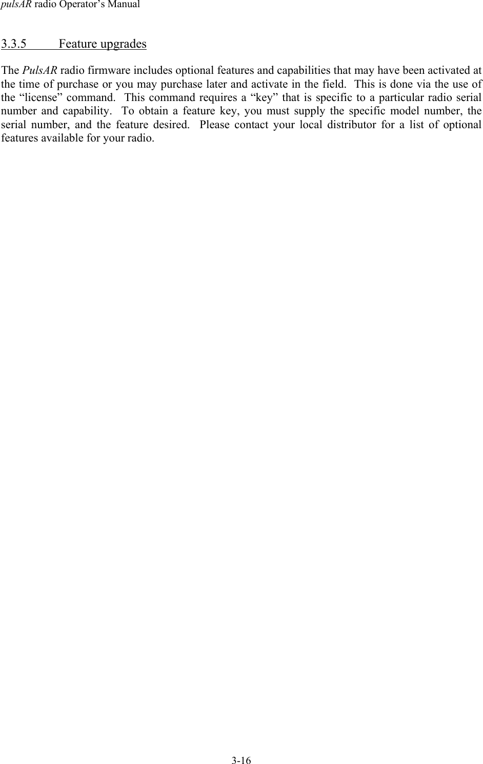 pulsAR radio Operator&rsquo;s Manual3-163.3.5 Feature upgradesThe PulsAR radio firmware includes optional features and capabilities that may have been activated atthe time of purchase or you may purchase later and activate in the field.  This is done via the use ofthe &ldquo;license&rdquo; command.  This command requires a &ldquo;key&rdquo; that is specific to a particular radio serialnumber and capability.  To obtain a feature key, you must supply the specific model number, theserial number, and the feature desired.  Please contact your local distributor for a list of optionalfeatures available for your radio.