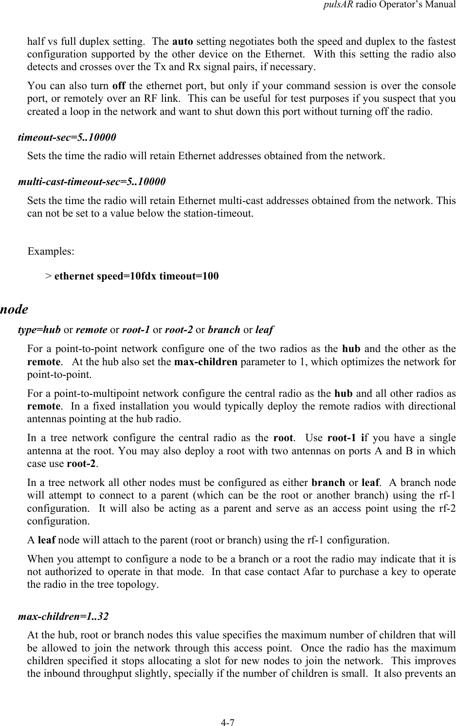 pulsAR radio Operator&rsquo;s Manual4-7half vs full duplex setting.  The auto setting negotiates both the speed and duplex to the fastestconfiguration supported by the other device on the Ethernet.  With this setting the radio alsodetects and crosses over the Tx and Rx signal pairs, if necessary.You can also turn off the ethernet port, but only if your command session is over the consoleport, or remotely over an RF link.  This can be useful for test purposes if you suspect that youcreated a loop in the network and want to shut down this port without turning off the radio.timeout-sec=5..10000Sets the time the radio will retain Ethernet addresses obtained from the network.multi-cast-timeout-sec=5..10000Sets the time the radio will retain Ethernet multi-cast addresses obtained from the network. Thiscan not be set to a value below the station-timeout.Examples:> ethernet speed=10fdx timeout=100nodetype=hub or remote or root-1 or root-2 or branch or leafFor a point-to-point network configure one of the two radios as the hub and the other as theremote.   At the hub also set the max-children parameter to 1, which optimizes the network forpoint-to-point.For a point-to-multipoint network configure the central radio as the hub and all other radios asremote.  In a fixed installation you would typically deploy the remote radios with directionalantennas pointing at the hub radio.In a tree network configure the central radio as the root.  Use root-1 if you have a singleantenna at the root. You may also deploy a root with two antennas on ports A and B in whichcase use root-2.In a tree network all other nodes must be configured as either branch or leaf.  A branch nodewill attempt to connect to a parent (which can be the root or another branch) using the rf-1configuration.  It will also be acting as a parent and serve as an access point using the rf-2configuration.A leaf node will attach to the parent (root or branch) using the rf-1 configuration.When you attempt to configure a node to be a branch or a root the radio may indicate that it isnot authorized to operate in that mode.  In that case contact Afar to purchase a key to operatethe radio in the tree topology.max-children=1..32At the hub, root or branch nodes this value specifies the maximum number of children that willbe allowed to join the network through this access point.  Once the radio has the maximumchildren specified it stops allocating a slot for new nodes to join the network.  This improvesthe inbound throughput slightly, specially if the number of children is small.  It also prevents an