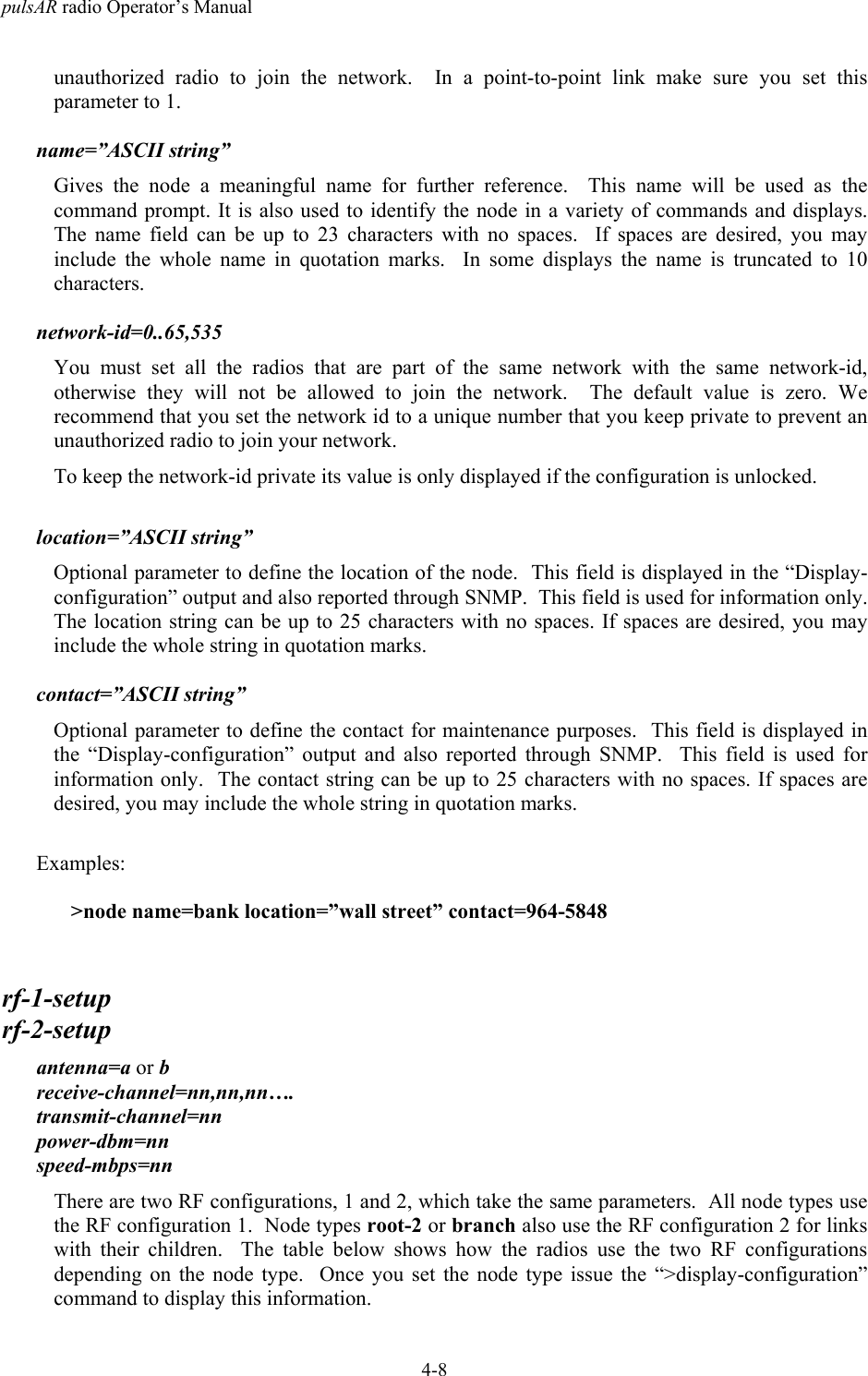 pulsAR radio Operator&rsquo;s Manual4-8unauthorized radio to join the network.  In a point-to-point link make sure you set thisparameter to 1.name=&rdquo;ASCII string&rdquo;Gives the node a meaningful name for further reference.  This name will be used as thecommand prompt. It is also used to identify the node in a variety of commands and displays.The name field can be up to 23 characters with no spaces.  If spaces are desired, you mayinclude the whole name in quotation marks.  In some displays the name is truncated to 10characters.network-id=0..65,535You must set all the radios that are part of the same network with the same network-id,otherwise they will not be allowed to join the network.  The default value is zero. Werecommend that you set the network id to a unique number that you keep private to prevent anunauthorized radio to join your network.To keep the network-id private its value is only displayed if the configuration is unlocked.location=&rdquo;ASCII string&rdquo;Optional parameter to define the location of the node.  This field is displayed in the &ldquo;Display-configuration&rdquo; output and also reported through SNMP.  This field is used for information only.The location string can be up to 25 characters with no spaces. If spaces are desired, you mayinclude the whole string in quotation marks.contact=&rdquo;ASCII string&rdquo;Optional parameter to define the contact for maintenance purposes.  This field is displayed inthe &ldquo;Display-configuration&rdquo; output and also reported through SNMP.  This field is used forinformation only.  The contact string can be up to 25 characters with no spaces. If spaces aredesired, you may include the whole string in quotation marks.Examples:>node name=bank location=&rdquo;wall street&rdquo; contact=964-5848rf-1-setuprf-2-setupantenna=a or breceive-channel=nn,nn,nn&hellip;.transmit-channel=nnpower-dbm=nnspeed-mbps=nnThere are two RF configurations, 1 and 2, which take the same parameters.  All node types usethe RF configuration 1.  Node types root-2 or branch also use the RF configuration 2 for linkswith their children.  The table below shows how the radios use the two RF configurationsdepending on the node type.  Once you set the node type issue the &ldquo;>display-configuration&rdquo;command to display this information.