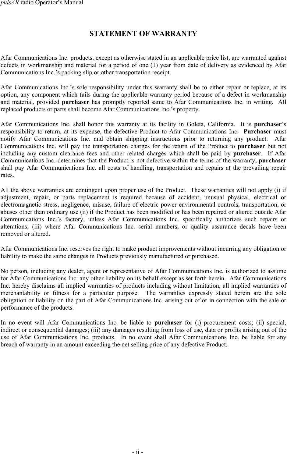 pulsAR radio Operator&rsquo;s Manual- ii -STATEMENT OF WARRANTYAfar Communications Inc. products, except as otherwise stated in an applicable price list, are warranted againstdefects in workmanship and material for a period of one (1) year from date of delivery as evidenced by AfarCommunications Inc.&rsquo;s packing slip or other transportation receipt.Afar Communications Inc.&rsquo;s sole responsibility under this warranty shall be to either repair or replace, at itsoption, any component which fails during the applicable warranty period because of a defect in workmanshipand material, provided purchaser has promptly reported same to Afar Communications Inc. in writing.  Allreplaced products or parts shall become Afar Communications Inc.&rsquo;s property.Afar Communications Inc. shall honor this warranty at its facility in Goleta, California.  It is purchaser&rsquo;sresponsibility to return, at its expense, the defective Product to Afar Communications Inc.  Purchaser mustnotify Afar Communications Inc. and obtain shipping instructions prior to returning any product.  AfarCommunications Inc. will pay the transportation charges for the return of the Product to purchaser but notincluding any custom clearance fees and other related charges which shall be paid by purchaser.  If AfarCommunications Inc. determines that the Product is not defective within the terms of the warranty, purchasershall pay Afar Communications Inc. all costs of handling, transportation and repairs at the prevailing repairrates.All the above warranties are contingent upon proper use of the Product.  These warranties will not apply (i) ifadjustment, repair, or parts replacement is required because of accident, unusual physical, electrical orelectromagnetic stress, negligence, misuse, failure of electric power environmental controls, transportation, orabuses other than ordinary use (ii) if the Product has been modified or has been repaired or altered outside AfarCommunications Inc.&rsquo;s factory, unless Afar Communications Inc. specifically authorizes such repairs oralterations; (iii) where Afar Communications Inc. serial numbers, or quality assurance decals have beenremoved or altered.Afar Communications Inc. reserves the right to make product improvements without incurring any obligation orliability to make the same changes in Products previously manufactured or purchased.No person, including any dealer, agent or representative of Afar Communications Inc. is authorized to assumefor Afar Communications Inc. any other liability on its behalf except as set forth herein.  Afar CommunicationsInc. hereby disclaims all implied warranties of products including without limitation, all implied warranties ofmerchantability or fitness for a particular purpose.  The warranties expressly stated herein are the soleobligation or liability on the part of Afar Communications Inc. arising out of or in connection with the sale orperformance of the products.In no event will Afar Communications Inc. be liable to purchaser for (i) procurement costs; (ii) special,indirect or consequential damages; (iii) any damages resulting from loss of use, data or profits arising out of theuse of Afar Communications Inc. products.  In no event shall Afar Communications Inc. be liable for anybreach of warranty in an amount exceeding the net selling price of any defective Product.