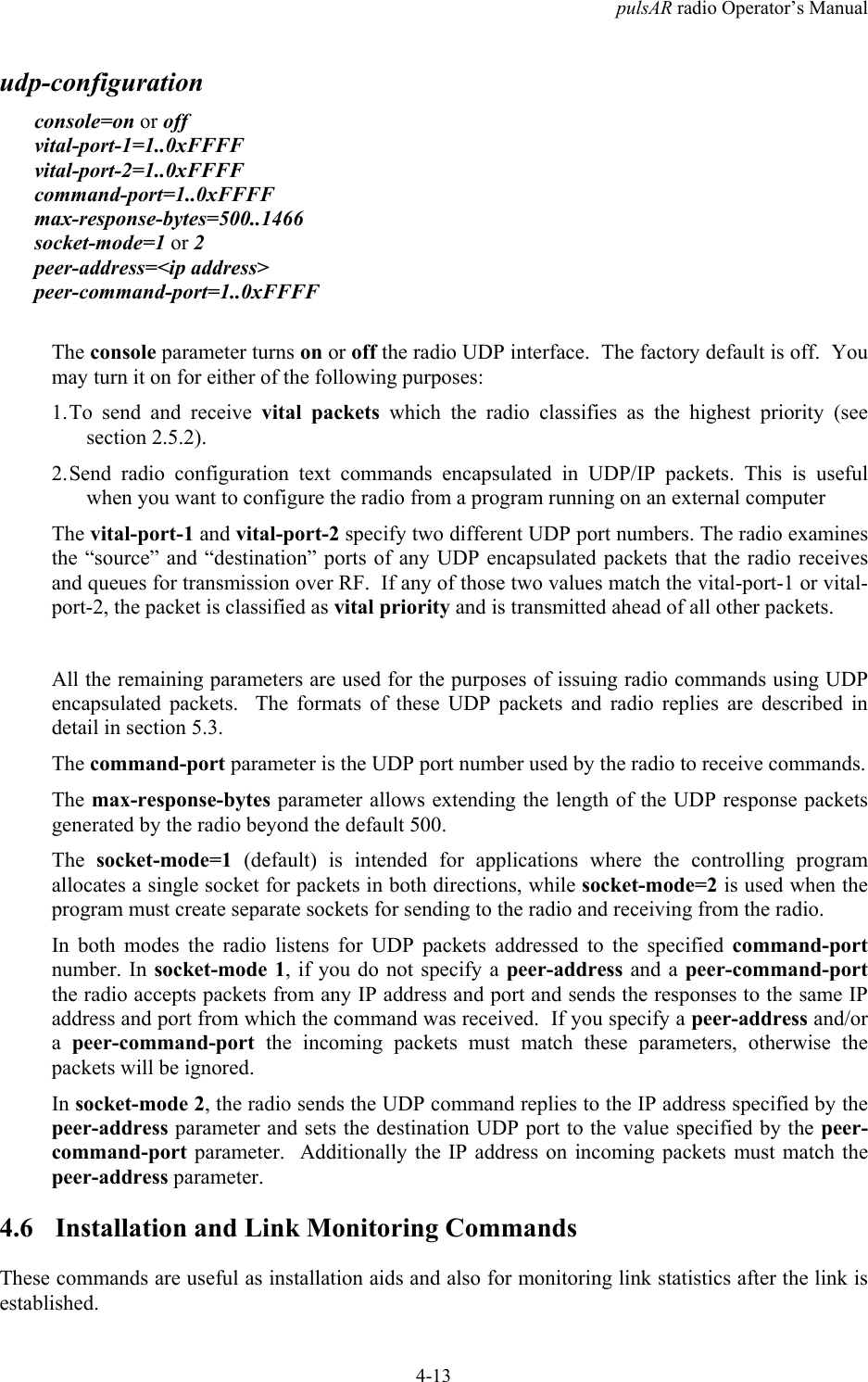 pulsAR radio Operator&rsquo;s Manual4-13udp-configurationconsole=on or offvital-port-1=1..0xFFFFvital-port-2=1..0xFFFFcommand-port=1..0xFFFFmax-response-bytes=500..1466socket-mode=1 or 2peer-address=<ip address>peer-command-port=1..0xFFFFThe console parameter turns on or off the radio UDP interface.  The factory default is off.  Youmay turn it on for either of the following purposes:1. To send and receive vital packets which the radio classifies as the highest priority (seesection 2.5.2).2. Send radio configuration text commands encapsulated in UDP/IP packets. This is usefulwhen you want to configure the radio from a program running on an external computerThe vital-port-1 and vital-port-2 specify two different UDP port numbers. The radio examinesthe &ldquo;source&rdquo; and &ldquo;destination&rdquo; ports of any UDP encapsulated packets that the radio receivesand queues for transmission over RF.  If any of those two values match the vital-port-1 or vital-port-2, the packet is classified as vital priority and is transmitted ahead of all other packets.All the remaining parameters are used for the purposes of issuing radio commands using UDPencapsulated packets.  The formats of these UDP packets and radio replies are described indetail in section 5.3.The command-port parameter is the UDP port number used by the radio to receive commands.The max-response-bytes parameter allows extending the length of the UDP response packetsgenerated by the radio beyond the default 500.The socket-mode=1 (default) is intended for applications where the controlling programallocates a single socket for packets in both directions, while socket-mode=2 is used when theprogram must create separate sockets for sending to the radio and receiving from the radio.In both modes the radio listens for UDP packets addressed to the specified command-portnumber. In socket-mode 1, if you do not specify a peer-address and a peer-command-portthe radio accepts packets from any IP address and port and sends the responses to the same IPaddress and port from which the command was received.  If you specify a peer-address and/ora  peer-command-port the incoming packets must match these parameters, otherwise thepackets will be ignored.In socket-mode 2, the radio sends the UDP command replies to the IP address specified by thepeer-address parameter and sets the destination UDP port to the value specified by the peer-command-port parameter.  Additionally the IP address on incoming packets must match thepeer-address parameter.4.6 Installation and Link Monitoring CommandsThese commands are useful as installation aids and also for monitoring link statistics after the link isestablished.