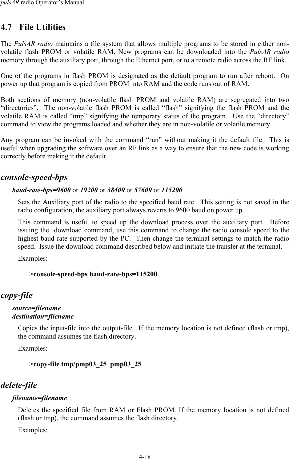 pulsAR radio Operator&rsquo;s Manual4-184.7 File UtilitiesThe PulsAR radio maintains a file system that allows multiple programs to be stored in either non-volatile flash PROM or volatile RAM. New programs can be downloaded into the PulsAR radiomemory through the auxiliary port, through the Ethernet port, or to a remote radio across the RF link.One of the programs in flash PROM is designated as the default program to run after reboot.  Onpower up that program is copied from PROM into RAM and the code runs out of RAM.Both sections of memory (non-volatile flash PROM and volatile RAM) are segregated into two&ldquo;directories&rdquo;.  The non-volatile flash PROM is called &ldquo;flash&rdquo; signifying the flash PROM and thevolatile RAM is called &ldquo;tmp&rdquo; signifying the temporary status of the program.  Use the &ldquo;directory&rdquo;command to view the programs loaded and whether they are in non-volatile or volatile memory.Any program can be invoked with the command &ldquo;run&rdquo; without making it the default file.  This isuseful when upgrading the software over an RF link as a way to ensure that the new code is workingcorrectly before making it the default.console-speed-bpsbaud-rate-bps=9600 or 19200 or 38400 or 57600 or 115200Sets the Auxiliary port of the radio to the specified baud rate.  This setting is not saved in theradio configuration, the auxiliary port always reverts to 9600 baud on power up.This command is useful to speed up the download process over the auxiliary port.  Beforeissuing the  download command, use this command to change the radio console speed to thehighest baud rate supported by the PC.  Then change the terminal settings to match the radiospeed.  Issue the download command described below and initiate the transfer at the terminal.Examples:>console-speed-bps baud-rate-bps=115200copy-filesource=filenamedestination=filenameCopies the input-file into the output-file.  If the memory location is not defined (flash or tmp),the command assumes the flash directory.Examples:>copy-file tmp/pmp03_25  pmp03_25delete-filefilename=filenameDeletes the specified file from RAM or Flash PROM. If the memory location is not defined(flash or tmp), the command assumes the flash directory.Examples: