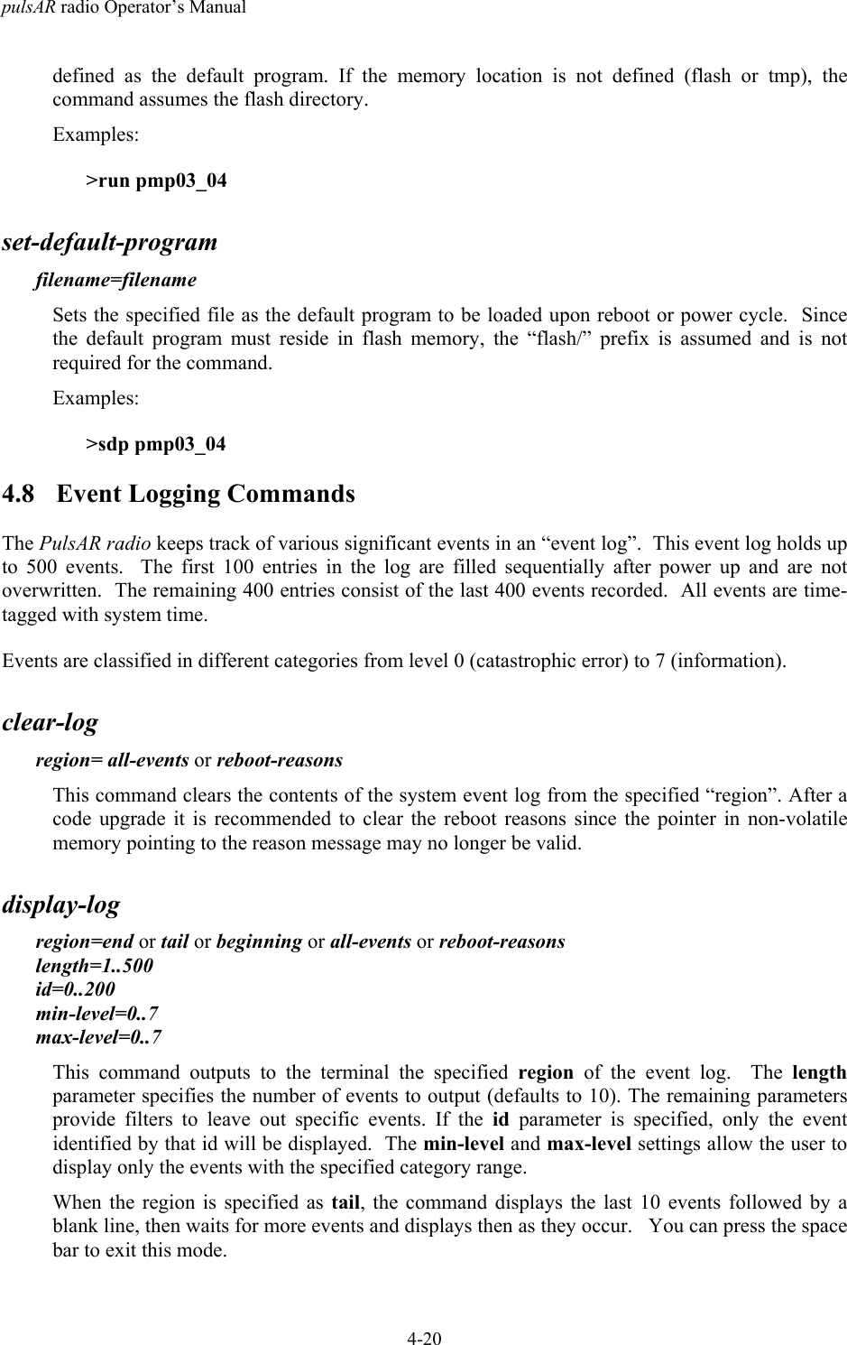 pulsAR radio Operator&rsquo;s Manual4-20defined as the default program. If the memory location is not defined (flash or tmp), thecommand assumes the flash directory.Examples:>run pmp03_04set-default-programfilename=filenameSets the specified file as the default program to be loaded upon reboot or power cycle.  Sincethe default program must reside in flash memory, the &ldquo;flash/&rdquo; prefix is assumed and is notrequired for the command.Examples:>sdp pmp03_044.8 Event Logging CommandsThe PulsAR radio keeps track of various significant events in an &ldquo;event log&rdquo;.  This event log holds upto 500 events.  The first 100 entries in the log are filled sequentially after power up and are notoverwritten.  The remaining 400 entries consist of the last 400 events recorded.  All events are time-tagged with system time.Events are classified in different categories from level 0 (catastrophic error) to 7 (information).clear-logregion= all-events or reboot-reasonsThis command clears the contents of the system event log from the specified &ldquo;region&rdquo;. After acode upgrade it is recommended to clear the reboot reasons since the pointer in non-volatilememory pointing to the reason message may no longer be valid.display-logregion=end or tail or beginning or all-events or reboot-reasonslength=1..500id=0..200min-level=0..7max-level=0..7This command outputs to the terminal the specified region of the event log.  The lengthparameter specifies the number of events to output (defaults to 10). The remaining parametersprovide filters to leave out specific events. If the id parameter is specified, only the eventidentified by that id will be displayed.  The min-level and max-level settings allow the user todisplay only the events with the specified category range.When the region is specified as tail, the command displays the last 10 events followed by ablank line, then waits for more events and displays then as they occur.   You can press the spacebar to exit this mode.