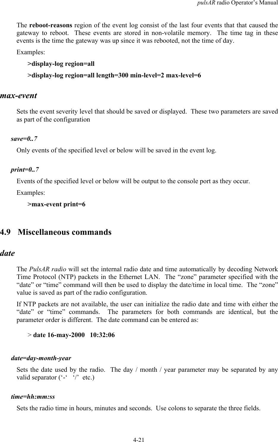 pulsAR radio Operator&rsquo;s Manual4-21The reboot-reasons region of the event log consist of the last four events that that caused thegateway to reboot.  These events are stored in non-volatile memory.  The time tag in theseevents is the time the gateway was up since it was rebooted, not the time of day.Examples:>display-log region=all>display-log region=all length=300 min-level=2 max-level=6max-eventSets the event severity level that should be saved or displayed.  These two parameters are savedas part of the configurationsave=0..7Only events of the specified level or below will be saved in the event log.print=0..7Events of the specified level or below will be output to the console port as they occur.Examples:>max-event print=64.9 Miscellaneous commandsdateThe PulsAR radio will set the internal radio date and time automatically by decoding NetworkTime Protocol (NTP) packets in the Ethernet LAN.  The &ldquo;zone&rdquo; parameter specified with the&ldquo;date&rdquo; or &ldquo;time&rdquo; command will then be used to display the date/time in local time.  The &ldquo;zone&rdquo;value is saved as part of the radio configuration.If NTP packets are not available, the user can initialize the radio date and time with either the&ldquo;date&rdquo; or &ldquo;time&rdquo; commands.  The parameters for both commands are identical, but theparameter order is different.  The date command can be entered as:> date 16-may-2000   10:32:06date=day-month-yearSets the date used by the radio.  The day / month / year parameter may be separated by anyvalid separator (&lsquo;-&lsquo;   &lsquo;/&rsquo;  etc.)time=hh:mm:ssSets the radio time in hours, minutes and seconds.  Use colons to separate the three fields.