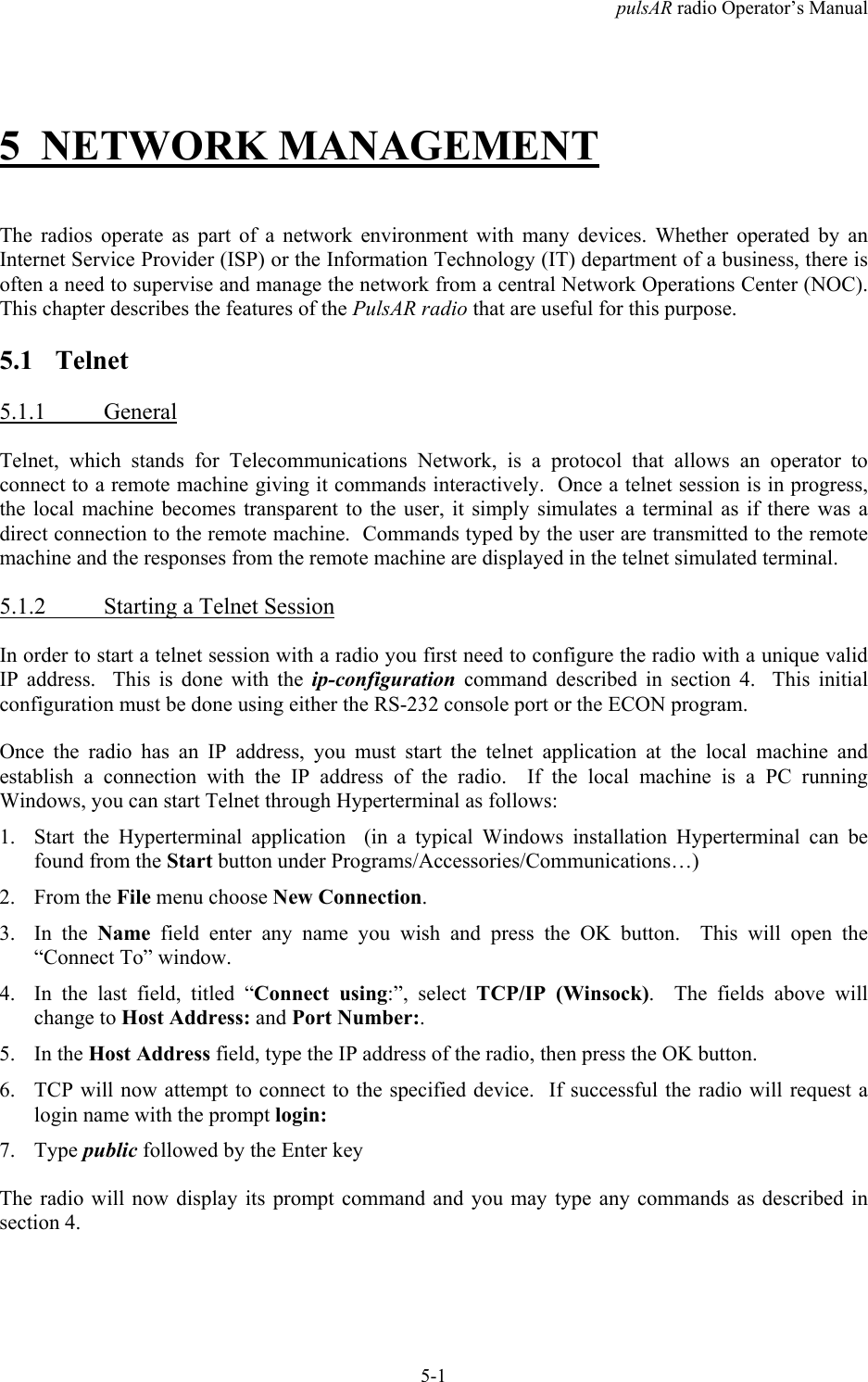 pulsAR radio Operator&rsquo;s Manual5-15 NETWORK MANAGEMENTThe radios operate as part of a network environment with many devices. Whether operated by anInternet Service Provider (ISP) or the Information Technology (IT) department of a business, there isoften a need to supervise and manage the network from a central Network Operations Center (NOC).This chapter describes the features of the PulsAR radio that are useful for this purpose.5.1 Telnet5.1.1 GeneralTelnet, which stands for Telecommunications Network, is a protocol that allows an operator toconnect to a remote machine giving it commands interactively.  Once a telnet session is in progress,the local machine becomes transparent to the user, it simply simulates a terminal as if there was adirect connection to the remote machine.  Commands typed by the user are transmitted to the remotemachine and the responses from the remote machine are displayed in the telnet simulated terminal.5.1.2 Starting a Telnet SessionIn order to start a telnet session with a radio you first need to configure the radio with a unique validIP address.  This is done with the ip-configuration command described in section 4.  This initialconfiguration must be done using either the RS-232 console port or the ECON program.Once the radio has an IP address, you must start the telnet application at the local machine andestablish a connection with the IP address of the radio.  If the local machine is a PC runningWindows, you can start Telnet through Hyperterminal as follows:1. Start the Hyperterminal application  (in a typical Windows installation Hyperterminal can befound from the Start button under Programs/Accessories/Communications&hellip;)2. From the File menu choose New Connection.3. In the Name field enter any name you wish and press the OK button.  This will open the&ldquo;Connect To&rdquo; window.4. In the last field, titled &ldquo;Connect using:&rdquo;, select TCP/IP (Winsock).  The fields above willchange to Host Address: and Port Number:.5. In the Host Address field, type the IP address of the radio, then press the OK button.6. TCP will now attempt to connect to the specified device.  If successful the radio will request alogin name with the prompt login:7. Type public followed by the Enter keyThe radio will now display its prompt command and you may type any commands as described insection 4.
