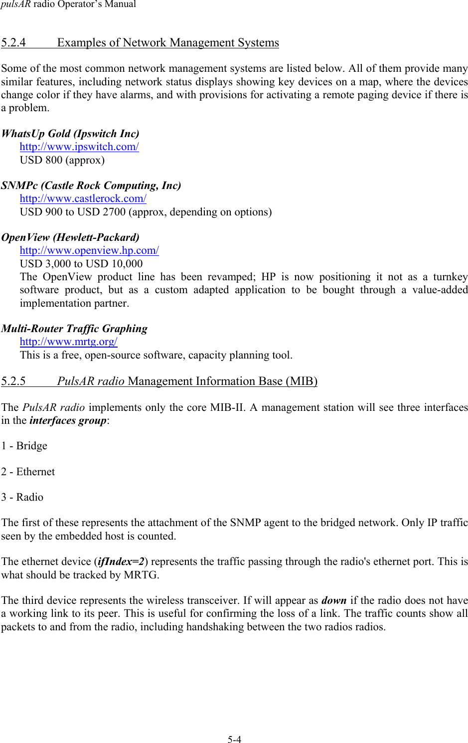 pulsAR radio Operator&rsquo;s Manual5-45.2.4 Examples of Network Management SystemsSome of the most common network management systems are listed below. All of them provide manysimilar features, including network status displays showing key devices on a map, where the deviceschange color if they have alarms, and with provisions for activating a remote paging device if there isa problem.WhatsUp Gold (Ipswitch Inc)http://www.ipswitch.com/USD 800 (approx)SNMPc (Castle Rock Computing, Inc)http://www.castlerock.com/USD 900 to USD 2700 (approx, depending on options)OpenView (Hewlett-Packard)http://www.openview.hp.com/USD 3,000 to USD 10,000The OpenView product line has been revamped; HP is now positioning it not as a turnkeysoftware product, but as a custom adapted application to be bought through a value-addedimplementation partner.Multi-Router Traffic Graphinghttp://www.mrtg.org/This is a free, open-source software, capacity planning tool.5.2.5 PulsAR radio Management Information Base (MIB)The PulsAR radio implements only the core MIB-II. A management station will see three interfacesin the interfaces group:1 - Bridge2 - Ethernet3 - RadioThe first of these represents the attachment of the SNMP agent to the bridged network. Only IP trafficseen by the embedded host is counted.The ethernet device (ifIndex=2) represents the traffic passing through the radio's ethernet port. This iswhat should be tracked by MRTG.The third device represents the wireless transceiver. If will appear as down if the radio does not havea working link to its peer. This is useful for confirming the loss of a link. The traffic counts show allpackets to and from the radio, including handshaking between the two radios radios.