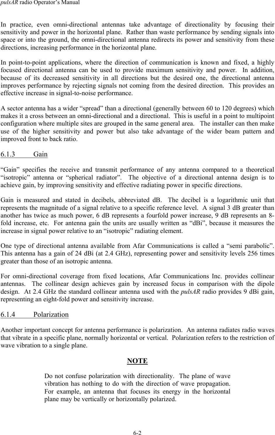 pulsAR radio Operator&rsquo;s Manual6-2In practice, even omni-directional antennas take advantage of directionality by focusing theirsensitivity and power in the horizontal plane.  Rather than waste performance by sending signals intospace or into the ground, the omni-directional antenna redirects its power and sensitivity from thesedirections, increasing performance in the horizontal plane.In point-to-point applications, where the direction of communication is known and fixed, a highlyfocused directional antenna can be used to provide maximum sensitivity and power.  In addition,because of its decreased sensitivity in all directions but the desired one, the directional antennaimproves performance by rejecting signals not coming from the desired direction.  This provides aneffective increase in signal-to-noise performance.A sector antenna has a wider &ldquo;spread&rdquo; than a directional (generally between 60 to 120 degrees) whichmakes it a cross between an omni-directional and a directional.  This is useful in a point to multipointconfiguration where multiple sites are grouped in the same general area.   The installer can then makeuse of the higher sensitivity and power but also take advantage of the wider beam pattern andimproved front to back ratio.6.1.3 Gain&ldquo;Gain&rdquo; specifies the receive and transmit performance of any antenna compared to a theoretical&ldquo;isotropic&rdquo; antenna or &ldquo;spherical radiator&rdquo;.  The objective of a directional antenna design is toachieve gain, by improving sensitivity and effective radiating power in specific directions.Gain is measured and stated in decibels, abbreviated dB.  The decibel is a logarithmic unit thatrepresents the magnitude of a signal relative to a specific reference level.  A signal 3 dB greater thananother has twice as much power, 6 dB represents a fourfold power increase, 9 dB represents an 8-fold increase, etc.  For antenna gain the units are usually written as &ldquo;dBi&rdquo;, because it measures theincrease in signal power relative to an &ldquo;isotropic&rdquo; radiating element.One type of directional antenna available from Afar Communications is called a &ldquo;semi parabolic&rdquo;.This antenna has a gain of 24 dBi (at 2.4 GHz), representing power and sensitivity levels 256 timesgreater than those of an isotropic antenna.For omni-directional coverage from fixed locations, Afar Communications Inc. provides collinearantennas.  The collinear design achieves gain by increased focus in comparison with the dipoledesign.  At 2.4 GHz the standard collinear antenna used with the pulsAR radio provides 9 dBi gain,representing an eight-fold power and sensitivity increase.6.1.4 PolarizationAnother important concept for antenna performance is polarization.  An antenna radiates radio wavesthat vibrate in a specific plane, normally horizontal or vertical.  Polarization refers to the restriction ofwave vibration to a single plane.NOTEDo not confuse polarization with directionality.  The plane of wavevibration has nothing to do with the direction of wave propagation.For example, an antenna that focuses its energy in the horizontalplane may be vertically or horizontally polarized.