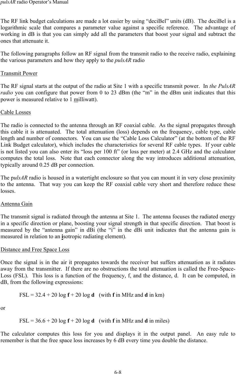 pulsAR radio Operator&rsquo;s Manual6-8The RF link budget calculations are made a lot easier by using &ldquo;deciBel&rdquo; units (dB).  The deciBel is alogarithmic scale that compares a parameter value against a specific reference.  The advantage ofworking in dB is that you can simply add all the parameters that boost your signal and subtract theones that attenuate it.The following paragraphs follow an RF signal from the transmit radio to the receive radio, explainingthe various parameters and how they apply to the pulsAR radioTransmit PowerThe RF signal starts at the output of the radio at Site 1 with a specific transmit power.  In the PulsARradio you can configure that power from 0 to 23 dBm (the &ldquo;m&rdquo; in the dBm unit indicates that thispower is measured relative to 1 milliwatt).Cable LossesThe radio is connected to the antenna through an RF coaxial cable.  As the signal propagates throughthis cable it is attenuated.  The total attenuation (loss) depends on the frequency, cable type, cablelength and number of connectors.  You can use the &ldquo;Cable Loss Calculator&rdquo; (at the bottom of the RFLink Budget calculator), which includes the characteristics for several RF cable types.  If your cableis not listed you can also enter its &ldquo;loss per 100 ft&rdquo; (or loss per meter) at 2.4 GHz and the calculatorcomputes the total loss.  Note that each connector along the way introduces additional attenuation,typically around 0.25 dB per connection.The pulsAR radio is housed in a watertight enclosure so that you can mount it in very close proximityto the antenna.  That way you can keep the RF coaxial cable very short and therefore reduce theselosses.Antenna GainThe transmit signal is radiated through the antenna at Site 1.  The antenna focuses the radiated energyin a specific direction or plane, boosting your signal strength in that specific direction.  That boost ismeasured by the &ldquo;antenna gain&rdquo; in dBi (the &ldquo;i&rdquo; in the dBi unit indicates that the antenna gain ismeasured in relation to an isotropic radiating element).Distance and Free Space LossOnce the signal is in the air it propagates towards the receiver but suffers attenuation as it radiatesaway from the transmitter.  If there are no obstructions the total attenuation is called the Free-Space-Loss (FSL).  This loss is a function of the frequency, f, and the distance, d.  It can be computed, indB, from the following expressions:FSL = 32.4 + 20 log f + 20 log d   (with f in MHz and d in km)orFSL = 36.6 + 20 log f + 20 log d   (with f in MHz and d in miles)The calculator computes this loss for you and displays it in the output panel.  An easy rule toremember is that the free space loss increases by 6 dB every time you double the distance.